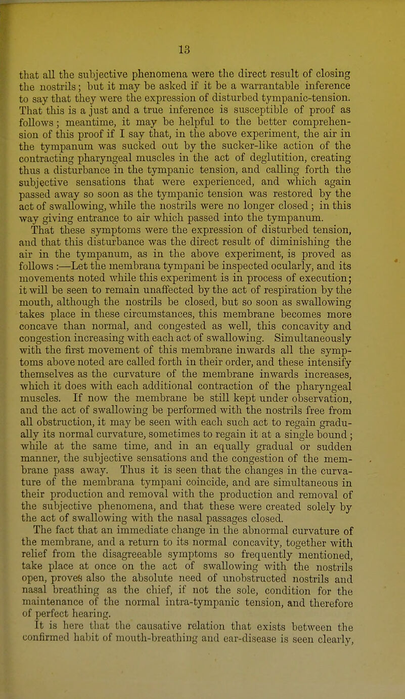 that all the subjective phenomena were the direct result of closing the nostrils; but it may be asked if it be a warrantable inference to say that they were the expression of disturbed tympanic-tension. That this is a just and a true inference is susceptible of proof as follows; meantime, it may be helpful to the better comprehen- sion of this proof if I say that, in the above experiment, the air in the tympanum was sucked out by the sucker-like action of the contracting pharyngeal muscles in the act of deglutition, creating thus a disturbance in the tympanic tension, and calling forth the subjective sensations that were experienced, and which again passed away so soon as the tympanic tension was restored by the act of swallowing, while the nostrils were no longer closed; in this way giving entrance to air which passed into the tympanum. That these symptoms were the expression of disturbed tension, aud that this disturbance was the direct result of diminishing the air in the tympanum, as in the above experiment, is proved as follows :—Let the membrana tympani be inspected ocularly, and its movements noted while this experiment is in process of execution; it will be seen to remain unaffected by the act of respiration by the mouth, although the nostrils be closed, but so soon as swallowing takes place in these circumstances, this membrane becomes more concave than normal, and congested as well, this concavity and congestion increasing with each act of swallowing. Simultaneously with the first movement of this membrane inwards all the symp- toms above noted are called forth in their order, and these intensify themselves as the curvature of the membrane inwards increases, which it does with each additional contraction of the pharyngeal muscles. If now the membrane be still kept under observation, and the act of swallowing be performed with the nostrils free from all obstruction, it may be seen with each such act to regain gradu- ally its normal curvature, sometimes to regain it at a single bound; while at the same time, and in an equally gradual or sudden manner, the subjective sensations and the congestion of the mem- brane pass away. Thus it is seen that the changes in the curva- ture of the membrana tympani coincide, and are simultaneous in their production and removal with the production and removal of the subjective phenomena, and that these were created solely by the act of swallowing with the nasal passages closed. The fact that an immediate change in the abnormal curvature of the membrane, and a return to its normal concavity, together with relief from the disagreeable symptoms so frequently mentioned, take place at once on the act of swallowing with the nostrils open, proves also the absolute need of unobstructed nostrils and nasal breathing as the chief, if not the sole, condition for the maintenance of the normal intra-tympanic tension, and therefore of perfect hearing. It is here that the causative relation that exists between the confirmed habit of mouth-breathing and ear-disease is seen clearly.