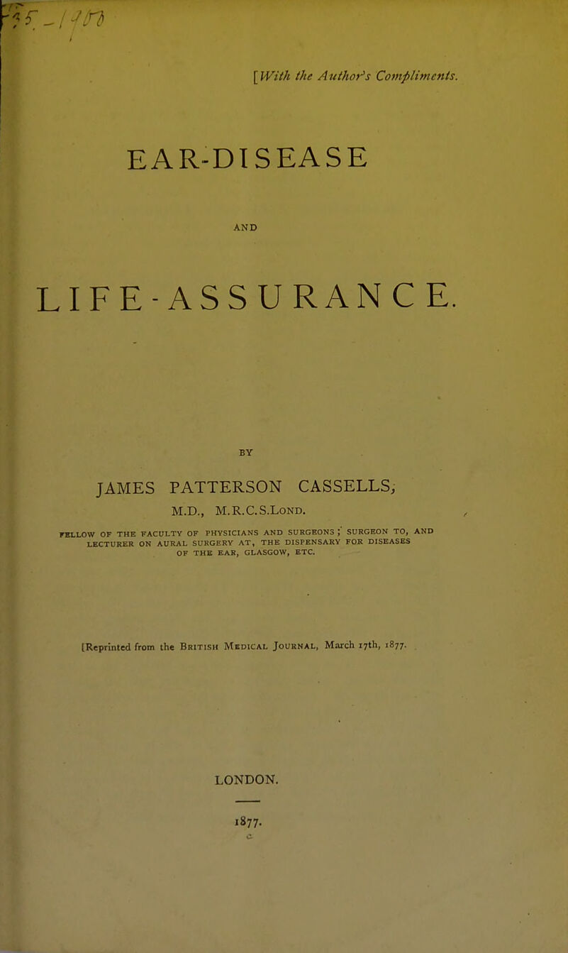 [With the Author's Compliments. EAR-DISEASE AND LIFE-ASSURAN C E. BY JAMES PATTERSON CASSELLS, M.D., M.R.C.S.LoND. FBLLOW OF THE FACULTY OF PHYSICIANS AND SURGEONS ;' SURGEON TO, AND LECTURER ON AURAL SURGERY AT, THE DISPENSARY FOR DISEASES OF THE EAR, GLASGOW, ETC. [Reprinted from the British Medical Journal, March 17th, 1877. LONDON. 1877.