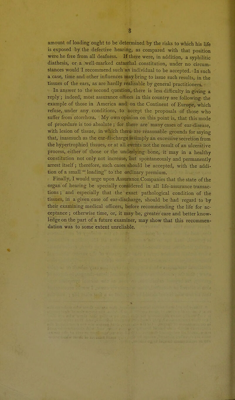 amount of loading ought to be determined by the risks to which his life is exposed by the defective hearing, as compared with that position were he free from all deafness. If there were, in addition, a syphilitic diathesis, or a well-marked catarrhal constitution, under no circum- stances would I recommend such an individual to be accepted. In such a case, time and other influences may bring to issue such results, in the tissues of the ears, as are hardly realisable by general practitioners. In answer to the second question, there is less difficulty in giving a reply; indeed, most assurance offices in this country are following the example of those in America and; on the Continent of Europe, which refuse, under any conditions, to accept the proposals of those who suffer from otorrhoea. My own opinion on this point is, that this mode of procedure is too absolute; for there are many cases of ear-disease, with lesion of tissue, in which there are reasonable grounds for saying that, inasmuch as the ear-discharge issimply an excessive secretion from the hypertrophied tissues, or at all events not the result of an ulcerative process, either of those or the underlying bone, it may in a healthy constitution not only not increase, but spontaneously and permanently arrest itself; therefore, such cases should be accepted, virith the addi- tion of a small  loading to the ordinary premium. Finally, I would urge upon Assurance Companies that the state of the organ of hearing be specially coMidered in all life-assurance transac- tions ; and especially that the exact pathological condition of the tissues, in a given case of ear-discharge, should be had regard to by their examining medical officers, before recommending the life for ac- ceptance ; otherwise time, or, it may be, greater care and better know- ledge on the part of a future examiner, may show that this recommen- dation was to some extent unreliable.