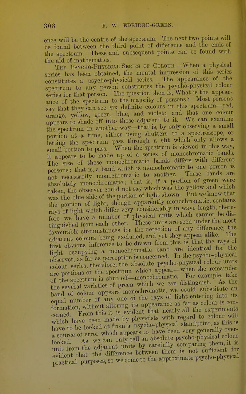 ence will be the centre of the spectrum. The next two points will be found between the third point of difference and the ends of the spectrum. These and subsequent points can be found with the aid of mathematics. The Psycho-Physical Series of Colour.—When a physical series has been obtained, the mental nnpression of this series constitutes a psycho-physical series. The appearance of the spectrum to any person constitutes the psycho-physical colour series for that person. The question then is, What is the appear- ance of the spectrum to the majority of persons ? Most persons say that they can see six definite colours in this spectrum—red, orange yellow, green, blue, and violet; and that one colour appears to shade off into those adjacent to it. We can examine the spectrum in another way-that is, by only observmg a small portion at a time, either using shutters to a spectroscope, or letting the spectrum pass through a slit which only allows a small portion to pass. When the spectrum is viewed m this way, it appears to be made up of a series of monochromatic bands The size of these monochromatic bands differs with diheient persons; that is, a band which is monochromatic to one pei-son is not necessarily monochromatic to another. These bands are absolutely monochromatic; that is, if a portion of green were Sen, the observer could not say which was the yel ow and whu^h was the blue side of the portion of light shown. But we know that the portion of light, though apparently monochromatic contains rays of light which differ very considerably m wave length, there- fore we have a number of physical units which cannot be dis- tWshed from each other. These units are seen under the most avourable circumstances for the detection of any ditfei:ence, t e ad]acent colours being excluded, and yet they appe^^^^^ first obvious inference to be drawn from this is that the lays ot n4t occupying a monochromatic band are identical for the oteerver as^far as perception is concerned. In the psycho-physical coW s^rTes therefore, the absolute psycho-physical colour units afeTortTons of the spectrum which appear-when the remainder S the spectrum is shut off-monochromatic. For example take ot the speciirum distmgmsh. As the Pnui mimber of any one of the rays of light entering mto its equal mimoer 01 J appearance as far as colour is con- '::::T^^ M neany all the experiments i l\.vp been made by physicists with regard to colour will which have been ^^^^J^^^^ /^^^ standpoint, as this is ^sTu c?oVeTro X^^^^^^ have\een very'generally o^^^^^^ a source or ej^ only tell an absolute psycho-physical coloui unt ftmtheldjacent units by carefully comparing them, it is inf That the difference between them is not sufficient fo ;;Sical ^^^^^^^^^^^^^ we come to the approximate psycho-physical