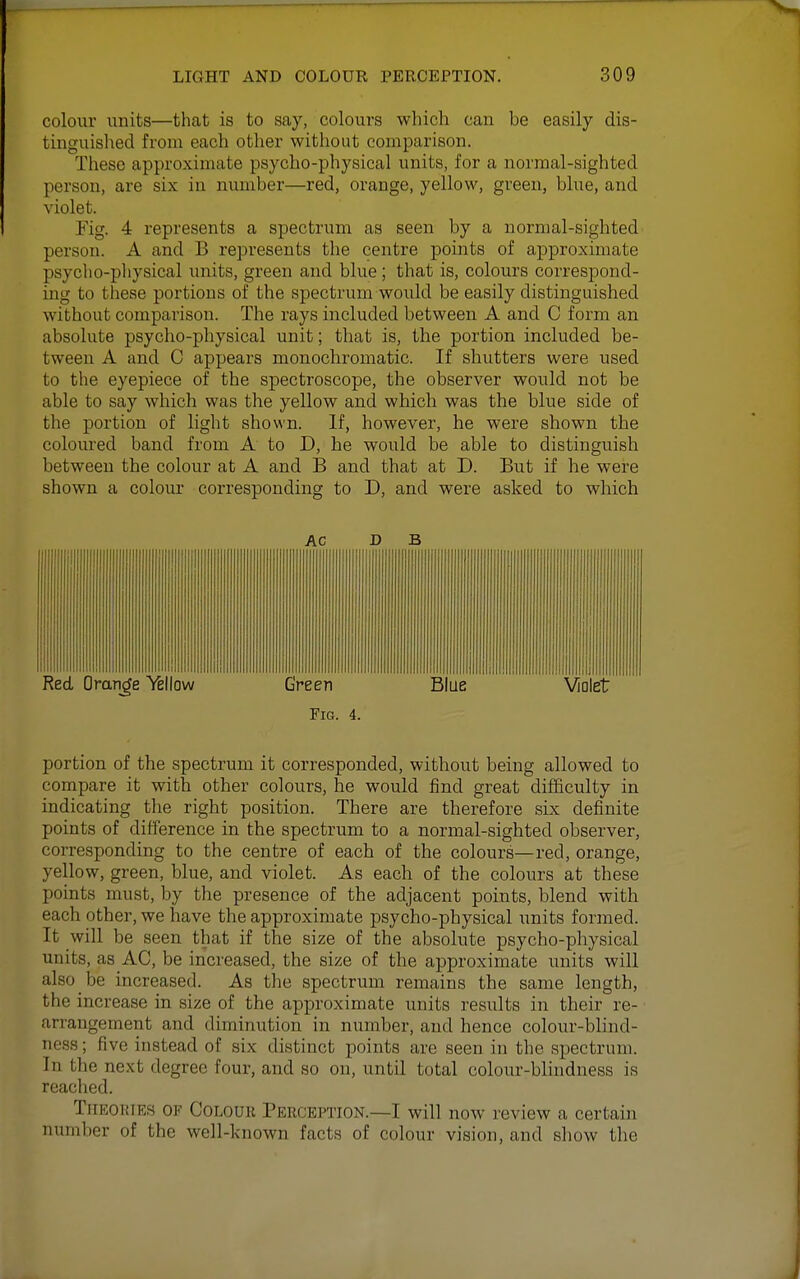 colour units—that is to say, colours which can be easily dis- tinguished from each other without comparison. These approximate psycho-physical units, for a normal-sighted person, are six in number—red, orange, yellow, green, blue, and violet. Fig. 4 represents a spectrum as seen by a normal-sighted person. A and B represents the centre points of approximate psycho-physical units, green and blue; that is, colours correspond- ing to these portions of the spectrum would be easily distinguished without comparison. The rays included between A and C form an absolute psycho-physical unit; that is, the portion included be- tween A and C appears monochromatic. If shutters were used to the eyepiece of the spectroscope, the observer would not be able to say which was the yellow and which was the blue side of the portion of light shown. If, however, he were shown the coloured band from A to D, he would be able to distinguish between the colour at A and B and that at D. But if he were shown a colour corresponding to D, and were asked to which AC D B Fig. 4. portion of the spectrum it corresponded, without being allowed to compare it with other colours, he would find great difficulty in indicating the right position. There are therefore six definite points of difference in the spectrum to a normal-sighted observer, corresponding to the centre of each of the colours—red, orange, yellow, green, blue, and violet. As each of the colours at these points must, by the presence of the adjacent points, blend with each other, we have the approximate psycho-physical units formed. It will be seen that if the size of the absolute psycho-physical units, as AC, be increased, the size of the approximate units will also be increased. As the spectrum remains the same length, the increase in size of the approximate units results in their re- arrangement and diminution in number, and hence colour-blind- ness ; five instead of six distinct points are seen in the spectrum. In the next degree four, and so on, until total colour-blindness is reached. TiiEOitiES OF CoLouu Pkrception.—I will now review a certain number of the well-known facts of colour vision, and show the