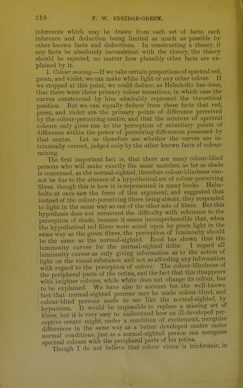 inferences which may be drawn from eacli set of facts, each inference and deduction being limited as much as possible by- other known facts and deductions. In constructing a theory, if any facts be absolutely inconsistent with the theory, the theory should be rejected, no matter how plausibly other facts are ex- plained by it. 1. Colour mixing.—If we take certain proportions of spectral red, green, and violet, we can make white light or any other colour. If we stopped at this point, we could deduce, as Helmholtz has done, that there were three primary colour sensations, in which case the curves constructed by him admirably represent the theoretical position. But we can equally deduce from these facts that red, green, and violet are the primary points of difference perceived by the colour-perceiving centre, and that the mixture of spectral colours only gives rise to the perception of subsidiary points of difference within the power of perceiving differences possessed by that centre. Let us therefore see whether the curves are in- trinsically correct, judged only by the other known facts of colour- mixing. The first important fact is, that there are many colour-blind persons who will make exactly the same matches, as far as shade is concerned, as the normal-sighted, therefore colour-blindness can- not be due to the absence of a hypothetical set of colour-perceiving fibres, though this is how it is represented in many books. Helm- holtz at once saw the force of this argument, and suggested that instead of the colour-perceiving fibres being absent, they responded to light in the same way as one of the other sets of fibres. But this hypothesis does not surmount the difficulty with reference to the perception of shade, because it seems incomprehensible that, when the hypothetical red fibres were acted upon by green light in the same way as the green fibres, the perception of luminosity should be the same as the normal-sighted. Eood has shown that the luminosity curves for the normal-sighted differ. I regard all luminosity curves as only giving information as to the action of licrht on the visual substance, and not as affording any information wtth re-^ard to the perception of colour. The colour-blindness of the peripheral parts of the retina, and the fact that this disappears with brighter colours, while white does not change its colour, has to be explained. We have also to account for the well-known fact that normal-sighted persons may be made colour-blind and colour-blind persons made to see like the normal-sighted by hypnotism. It would be impossible to replace a missing set ot fibres but it is very easy to understand how an ill-developed per- ceptive centre might, under a condition of excitement, recognise differences in the same way as a better developed centre under normal conditions, just as a normal-sighted person can recognise spectral colours with the peripheral parts of his retina. _ _ Though I do not believe that colour vision'is trichromic, m