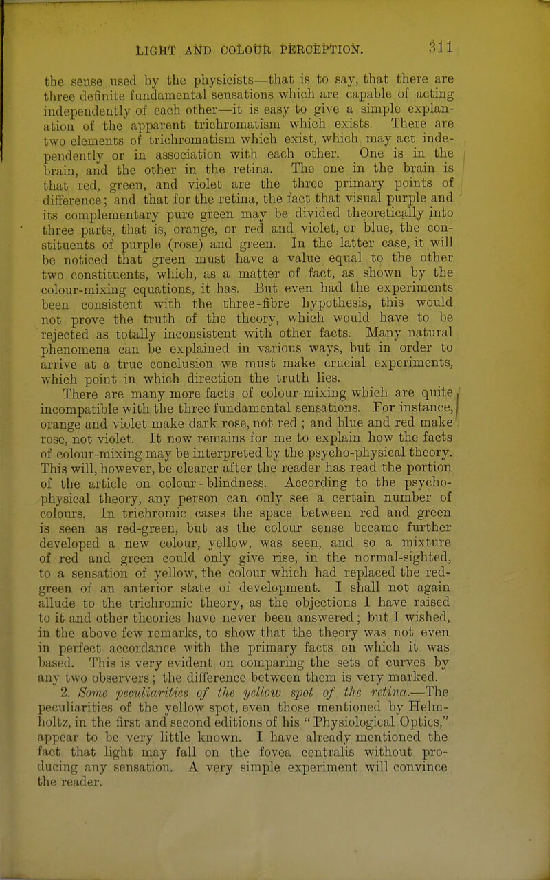 the sense used by the physicists—that is to say, that there are three definite fundamental sensations which are capable of acting independently of each other—it is easy to give a simple explan- ation of the apparent trichromatism which exists. There are two elements of trichromatism which exist, which may act inde- pendently or in association with each other. One is in the brain, and the other in the retina. The one in the brain is that red, green, and violet are the three primary points of difference; and that for the retina, the fact that visual purple and its complementary pure green may be divided theoretically into three parts, that is, orange, or red and violet, or blue, the con- stituents of purple (rose) and green. In the latter case, it will be noticed that green must have a value equal to the other two constituents, which, as a matter of fact, as' shown by the colour-mixing equations, it has. But even had the experiments been consistent with the three-fibre hypothesis, this would not prove the truth of the theory, which would have to be rejected as totally inconsistent with other facts. Many natural phenomena can be explained in various ways, but in order to arrive at a true conclusion we must make crucial experiments, which point in which direction the truth lies. There are many more facts of colour-mixing which are quite incompatible with the three fundamental sensations. For instance, orange and violet make dark rose, not red ; and blue and red make rose, not violet. It now remains for me to explain how the facts of colour-mixing may be interpreted by the psycho-physical theory. This will, however, be clearer after the reader has read the portion of the article on colour-blindness. According to the psycho- physical theory, any person can only see a certain number of colours. In trichromic cases the space between red and green is seen as red-green, but as the colour sense became further developed a new colour, yellow, was seen, and so a mixture of red and green could only give rise, in the normal-sighted, to a sensation of yellow, the colour which had replaced the red- green of an anterior state of development. I shall not again allude to the trichromic theory, as the objections I have raised to it and other theories have never been answered; but I wished, in the above few remarks, to show that the theory was not even in perfect accordance with the primary facts on which it was based. This is very evident on comparing the sets of curves by any two observers; the difference between them is very marked. 2. Some pecv.liarities of the yellow spot of the retina.—The peculiarities of the yellow spot, even those mentioned by Helm- holtz, in the first and second editions of his  Physiological Optics, appear to be very little known. I have already mentioned the fact that light may fall on the fovea centralis without pro- ducing any sensation. A very simple experiment will convince the reader.
