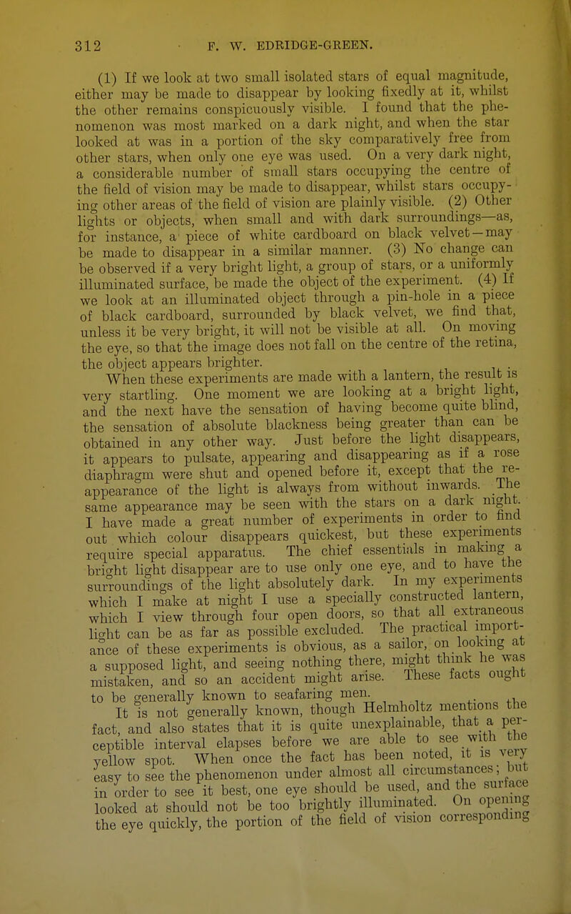 (1) If we look at two small isolated stars of equal magnitude, either may be made to disappear by looking fixedly at it, whilst the other remains conspicuously visible. 1 found that the phe- nomenon was most marked on a dark night, and when the star looked at was in a portion of the sky comparatively free from other stars, when only one eye was used. On a very dark night, a considerable number of small stars occupying the centre of the field of vision may be made to disappear, whilst stars occupy- ing other areas of the field of vision are plainly visible. (2) Other lights or objects, when small and with dark surroundings—as, for instance, a' piece of white cardboard on black velvet —may be made to disappear in a similar manner. (3) No change can be observed if a very bright light, a group of stars, or a uniformly illuminated surface, be made the object of the experiment. (4) If we look at an illuminated object through a pin-hole m a piece of black cardboard, surrounded by black velvet, we find that, unless it be very bright, it will not be visible at all. On moving the eye, so that the image does not fall on the centre of the retina, the object appears brighter. When these experiments are made with a lantern, the result is very startling. One moment we are looking at a bright light, and the next have the sensation of having become quite bhnd, the sensation of absolute blackness being greater than can be obtained in any other way. Just before the light disappears, it appears to pulsate, appearing and disappearing as if a rose diaphragm were shut and opened before it, except that the i-e- appearance of the light is always from without inwards, ihe same appearance may be seen with the stars on a dark night. I have made a great number of experiments m order to fand out which colour disappears quickest, but these experiments require special apparatus. The chief essentials m making a bricrht light disappear are to use only one eye, and to have the surroundings of the light absolutely dark. In my experiments which I make at night I use a specially constructed lantern, which I view through four open doors, so that all_ extraneous liaht can be as far as possible excluded. The practical import- ance of these experiments is obvious, as a sailor, on looking at a supposed light, and seeing nothing there, might think he was mistaken, and so an accident might arise. These facts ought to be generally known to seafaring men. It is not generally known, though Helmholtz mentions the fact, and also states that it is quite unexplainable, that a per- ceptible interval elapses before we are able see with the vellow spot. When once the fact has been noted, it is veiy easy to see the phenomenon under almost all circumstances; biit in order to see it best, one eye should be used J^d the sui a^^^ looked at should not be too brightly illuminated. O^^OP^^^^^ the eye quickly, the portion of the field of vision corresponding