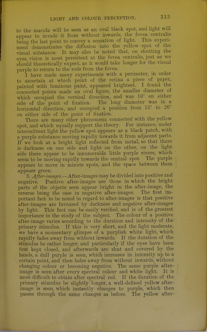 to the macula will be seen as an oval black spot, and light will appear to invade it from without inwards, the fovea centralis being the last point to convey a sensation of light. This experi- ment demonstrates the diffusion into the yellow spot of the visual substance. It may also be noted that, on shutting the eyes, vision is most persistent at the fovea centralis, just as we should theoretically expect, as it would take longer for the visual purple to return to the rods from the fovea. I have made many experiments with a perimeter, in order to ascertain at which point of the retina a piece of paper, painted with luminous paint, appeared brightest. I found the connected points made an oval figure, the smaller diameter of which occupied the vertical direction, and was 10° on either side of the point of fixation. The long diameter was in a horizontal direction, and occupied a position from 15° to 20° on either side of the point of fixation. There are many other phenomena connected with the yellow spot, and which equally support the theory. For instance, under intermittent light the yellow spot appears as a black patch, with a purple substance moving rapidly towards it from adjacent parts. If we look at a bright light reflected from metal, so that there is darkness on one side and light on the other, on the light side there appear to be innumerable little purple rivers, which seem to be moving rapidly towards the central spot. The purple appears to move in minute spots, and the space between them appears green. 3. After-images.—After-images may be divided into positive and negative. Positive after-images are those in which the bright parts of the objects seen appear bright in the after-image, the reverse being the case in negative after-images. The first im- portant fact to be noted in regard to after-images is that positive after-images are favoured by darkness and negative after-images by light. This fact can be easily verified, and is of the greatest importance in the study of the subject. The colour of a positive after-image varies according to the duration and intensity of the primary stimulus. If this is very short, and the light modera,te, we have a momentary glimpse of a purplish white light, which rapidly fades away from without inwards. If the duration of the stimulus be rather longer, and particularly if the eyes have been first kept closed, and afterwards are shut and covered by the hands, a dull purple is seen, which increases in intensity up to a certain point, and then fades away from without inwards, without changing colour or becoming negative. The same purple after- image is seen after every spectral colour and white light. It is most difficult to obtain after spectral red. If the duration of the primary stimulus be slightly longer, a well-defined yellow after- image is seen, which instantly changes to purple, which then passes through the same changes as before. The yellow after-