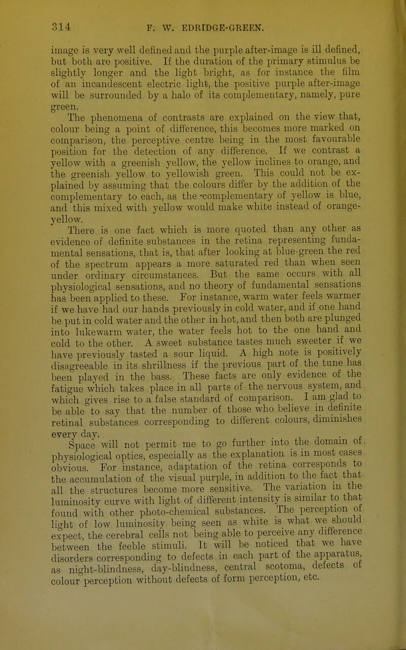 image is very well defined and the purple after-image is ill deiined, but both are positive. If the duration of the primary stimulus be slightly longer and the light bright, as for instance the film of an incandescent electric light, the positive purple after-image will be surrounded by a halo of its complementary, namely, pure green The phenomena of contrasts are explained on the view that, colour being a point of difference, this becomes more marked on comparison, the perceptive centre being in the most favourable position for the detection of any difference. If we contrast a yellow with a greenish yellow, the yellow inclines to orange, and the greenish yellow to yellowish green. This could not be ex- plained by assuming that the colours differ by the addition of the complementary to each, as the -complementary of yellow is blue, and this mixed with yellow would make white instead of orange- yellow. There is one fact which is more quoted than any other as evidence of definite substances in the retina representing funda- mental sensations, that is, that after looking at blue-green the red of the spectrum appears a more saturated red than when seen under ordinary circumstances. But the same occurs with all physiological sensations, and no theory of fundamental sensations has been applied to these. For instance, warm water feels warmer if we have had our hands previously in cold water, and if one hand be put in cold water and the other in hot, and then both are plunged into lukewarm water, the water feels hot to the one hand and cold to the other. A sweet substance tastes much sweeter if we have previously tasted a sour liquid. A high note is positively disagreeable in its shrillness if the previous part of the tune has been played in the bass. These facts are only evidence of the fatigue which takes place in all parts of the nervous system, and which gives rise to a false standard of comparison. I am glad to be able to say that the number of those who believe in definite retinal substances corresponding to different colours, diminishes every day. . . j ■ t Space will not permit me to go further into the domain ot, physiological optics, especially as the explanation is in most cases obvious. For instance, adaptation of the retina corresponds to the accumulation of the visual purple, in addition to the fact that all the structures become more sensitive. The variation m the luminosity curve with light of different intensity is similar to that found with other photo-chemical substances. The perception of licrht of low luminosity being seen as white is what we should expect, the cerebral ceils not being cable to perceive any difference between the feeble stimuli. It will be noticed that we have disorders corresponding to defects in each part of the apparatus as night-blindness, day-blindness, central scotoma, defects ot colour perception without defects of form perception, etc.