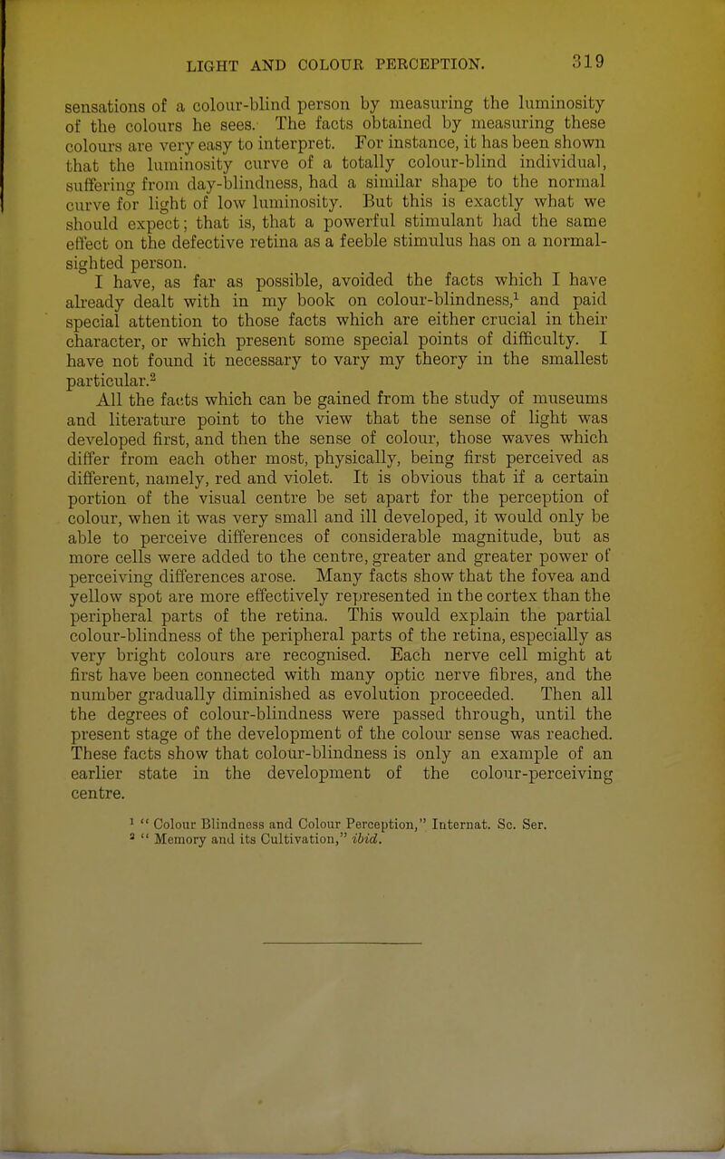 sensations of a colour-blind person by measuring the luminosity of the colours he sees.' The facts obtained by measuring these colours are very easy to interpret. For instance, it has been shown that the luminosity curve of a totally colour-blind individual, suffering from day-blindness, had a similar shape to the normal curve for light of low luminosity. But this is exactly what we should expect; that is, that a powerful stimulant had the same effect on the defective retina as a feeble stimulus has on a normal- sighted person. I have, as far as possible, avoided the facts which I have already dealt with in my book on colour-blindness,^ and paid special attention to those facts which are either crucial in their character, or which present some special points of difficulty. I have not found it necessary to vary my theory in the smallest particular.^ All the facts which can be gained from the study of museums and literature point to the view that the sense of light was developed first, and then the sense of colour, those waves which differ from each other most, physically, being first perceived as different, namely, red and violet. It is obvious that if a certain portion of the visual centre be set apart for the perception of colour, when it was very small and ill developed, it would only be able to perceive differences of considerable magnitude, but as more cells were added to the centre, greater and greater power of perceiving differences arose. Many facts show that the fovea and yellow spot are more effectively represented in the cortex than the peripheral parts of the retina. This would explain the partial colour-blindness of the peripheral parts of the retina, especially as very bright colours are recognised. Each nerve cell might at first have been connected with many optic nerve fibres, and the number gradually diminished as evolution proceeded. Then all the degrees of colour-blindness were passed through, until the present stage of the development of the colour sense was reached. These facts show that colour-blindness is only an example of an earlier state in the development of the colour-perceiving centre. '  Colour Blindness and Colour Perception, Internat. Sc. Ser.   Memory and its Cultivation, ibid.