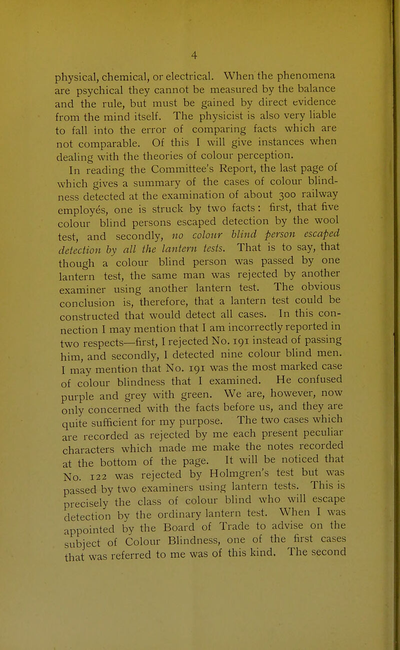 physical, chemical, or electrical. When the phenomena are psychical they cannot be measured by the balance and the rule, but must be gained by direct evidence from the mind itself. The physicist is also very liable to fall into the error of comparing facts which are not comparable. Of this I will give instances when dealing with the theories of colour perception. In reading the Committee's Report, the last page of which gives a summary of the cases of colour blind- ness detected at the examination of about 300 railway employes, one is struck by two facts: first, that five colour blind persons escaped detection by the wool test, and secondly, no colour blind person escaped detection by all the lantern tests. That is to say, that though a colour blind person was passed by one lantern test, the same man was rejected by another examiner using another lantern test. The obvious conclusion is, therefore, that a lantern test could be constructed that would detect all cases. In this con- nection I may mention that I am incorrectly reported in two respects—first, I rejected No. 191 instead of passing him, and secondly, I detected nine colour blind men. I may mention that No. 191 was the most marked case of colour blindness that I examined. He confused purple and grey with green. We are, however, now only concerned with the facts before us, and they are quite sufficient for my purpose. The two cases which are recorded as rejected by me each present peculiar characters which made me make the notes recorded at the bottom of the page. It will be noticed that No. 122 was rejected by Holmgren's test but was passed by two examiners using lantern tests. This is precisely the class of colour blind who will escape detection by the ordinary lantern test. When I was appointed by the Board of Trade to advise on the subject of Colour Blindness, one of the first cases that was referred to me was of this kind. The second