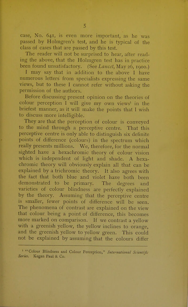 case, No. 641, is even more important, as he was passed by Holmgren's test, and he is typical of the class of cases that are passed by this test. The reader will not be surprised to hear, after read- ing the above, that the Holmgren test has in practice been found unsatisfactory. (See Lancet, May 26, 1900.) I may say that in addition to the above I have numerous letters from specialists expressing the same views, but to these I cannot refer without asking the permission of the authors. Before discussing present opinion on the theories of colour perception I will give my own views1 in the briefest manner, as it will make the points that I wish to discuss more intelligible. They are that the perception of colour is conveyed to the mind through a perceptive centre. That this perceptive centre is only able to distinguish six definite points of difference (colours) in the spectrum which really presents millions. We, therefore, for the normal sighted have a hexachromic theory of colour vision which is independent of light and shade. A hexa- chromic theory will obviously explain all that can be explained by a trichromic theory. It also agrees with the fact that both blue and violet have both been demonstrated to be primary. The degrees and varieties of colour blindness are perfectly explained by the theory. Assuming that the perceptive centre is smaller, fewer points of difference will be seen. The phenomena of contrast are explained on the view that colour being a point of difference, this becomes more marked on comparison. If we contrast a yellow with a greenish yellow, the yellow inclines to orange, and the greenish yellow to yellow green. This could not be explained by assuming that the colours differ 1 Colour Blindness and Colour Perception, International Scientific Series. Kegan Paul & Co.