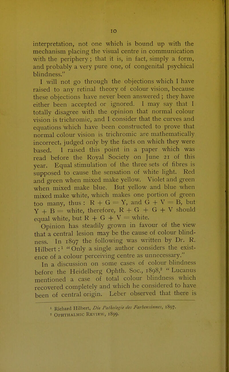 IO interpretation, not one which is bound up with the mechanism placing the visual centre in communication with the periphery; that it is, in fact, simply a form, and probably a very pure one, of congenital psychical blindness. I will not go through the objections which I have raised to any retinal theory of colour vision, because these objections have never been answered ; they have either been accepted or ignored. I may say that I totally disagree with the opinion that normal colour vision is trichromic, and I consider that the curves and equations which have been constructed to prove that normal colour vision is trichromic are mathematically incorrect, judged only by the facts on which they were based. I raised this point in a paper which was read before the Royal Society on June 21 of this year. Equal stimulation of the three sets of fibres is supposed to cause the sensation of white light. Red and green when mixed make yellow. Violet and green when mixed make blue. But yellow and blue when mixed make white, which makes one portion of green too many, thus : R + G = Y, and G + V = B, but Y + B = white, therefore, R + G + G + V should equal white, but R + G + V = white. Opinion has steadily grown in favour of the view that a central lesion may be the cause of colour blind- ness. In 1897 the following was written by Dr. R. Hilbert:1  Only a single author considers the exist- ence of a colour perceiving centre as unnecessary. In a discussion on some cases of colour blindness before the Heidelberg Ophth. Soc, 1898,2  Lucanus mentioned a case of total colour blindness which recovered completely and which he considered to have been of central origin. Leber observed that there is 1 Richard Hilbert, Die Palhologie des Farbensinnes, 1897.