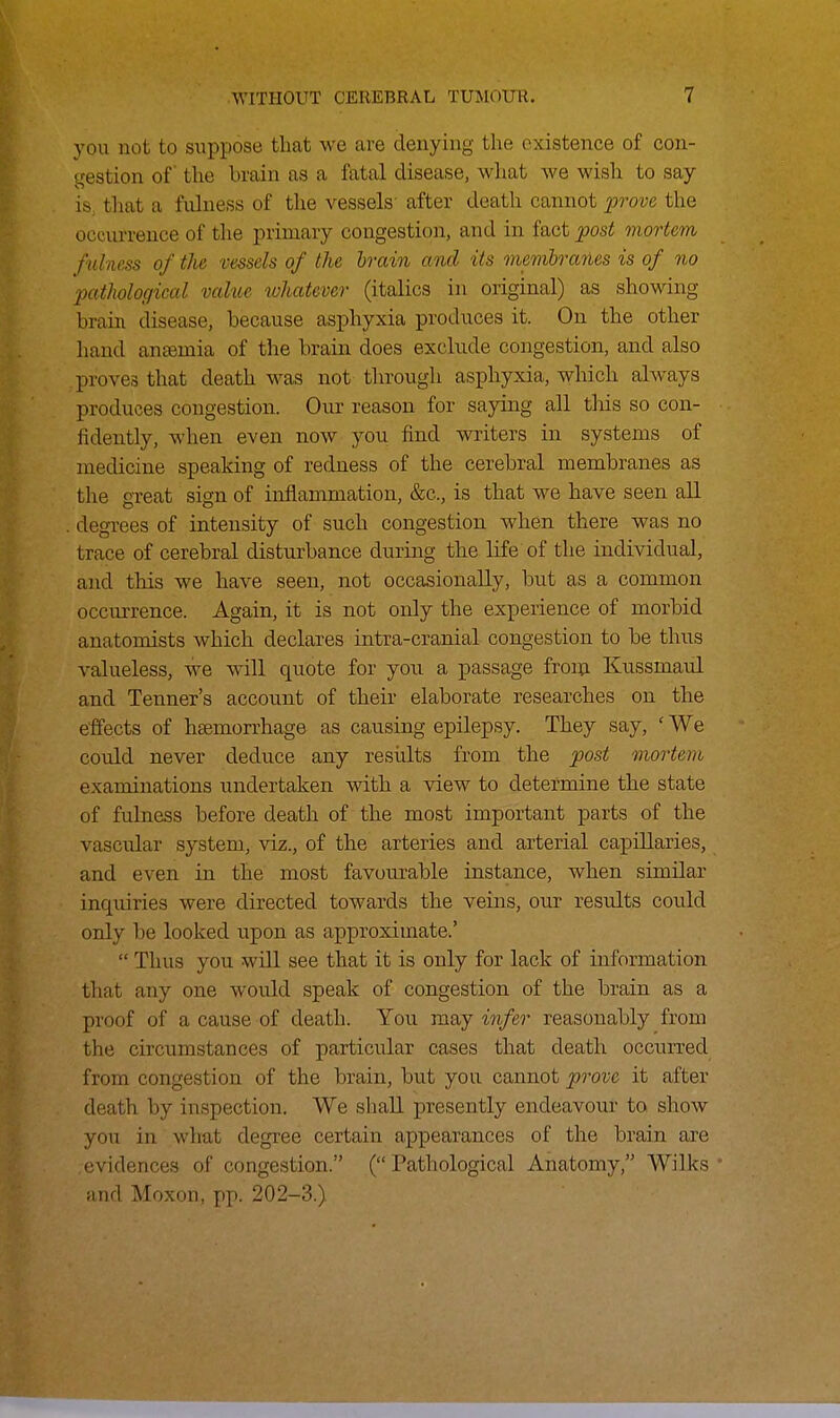 you not to suppose that we are denying the existence of con- gestion of the brain as a fatal disease, what we wish to say is, that a fulness of the vessels' after death cannot prove the occurrence of the primary congestion, and in fact post mortem fulness of the vessels of the brain and its membranes is of no pathological value whatever (italics in original) as showing brain disease, because asphyxia produces it. On the other hand anaemia of the brain does exclude congestion, and also proves that death was not through asphyxia, which always produces congestion. Our reason for saying all this so con- fidently, when even now you find writers in systems of medicine speaking of redness of the cerebral membranes as the great sign of inflammation, &c, is that we have seen all degrees of intensity of such congestion when there was no trace of cerebral disturbance during the life of the individual, and this we have seen, not occasionally, but as a common occurrence. Again, it is not only the experience of morbid anatomists which declares intra-cranial congestion to be thus valueless, we will quote for you a passage from Kussmaul and Tenner's account of their elaborate researches on the effects of haemorrhage as causing epilepsy. They say, ' We could never deduce any results from the post mortem examinations undertaken with a view to determine the state of fulness before death of the most important parts of the vascular system, viz., of the arteries and arterial capillaries, and even in the most favourable instance, when similar inquiries were directed towards the veins, our results could only be looked upon as approximate.'  Thus you will see that it is only for lack of information that any one would speak of congestion of the brain as a proof of a cause of death. You may infer reasonably from the circumstances of particular cases that death occurred from congestion of the brain, but you cannot prove it after dentil by inspection. We shall presently endeavour to show you in what degree certain appearances of the brain are evidences of congestion. ( Pathological Anatomy, Wilks ' and Moxon, pp. 202-3.)