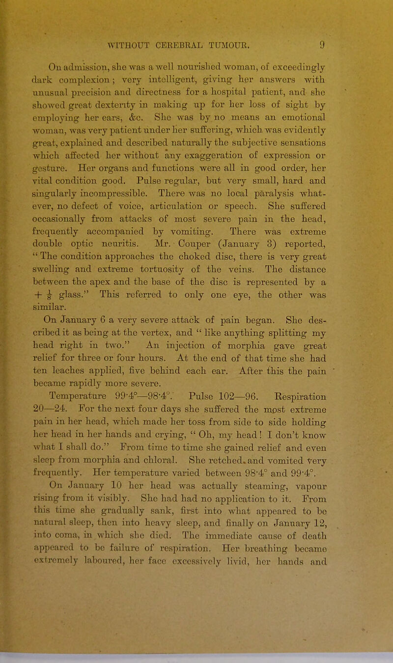 On admission, sho was a well nourished woman, of exceedingly dark complexion; very intelligent, giving her answers with unusual precision and directness for a hospital patient, and she showed great dexterity in making up for her loss of sight by employing her ears, &c. She was by no means an emotional woman, was very patient under her suffering, which, was evidently great, explained and described naturally the subjective sensations which affected her without any exaggeration of expression or gesture. Her organs and functions were all in good order, her vital condition good. Pulse regular, but very small, hard and singularly incompressible. There was no local paralysis what- ever, no defect of voice, articulation or speech. She suffered occasionally from attacks of most severe pain in the head, frequently accompanied by vomiting. There was extreme double optic neuritis. Mr. Couper (January 3) reported,  The condition approaches the choked disc, there is very great swelling and extreme tortuosity of the veins. The distance between the apex and the base of the disc is represented by a + £ glass. This referred to only one eye, the other was similar. On January 6 a very severe attack of pain began. She des- cribed it as being at the vertex, and  like anything splitting my head right in two. An injection of morphia gave great relief for three or four hours. At the end of that time she had ten leaches applied, five behind each ear. After this the pain became rapidly more severe. Temperature 99-4°—98-4°. Pulse 102—96. Respiration 20—24. For the next four days she suffered the mpst extreme pa in in her head, which made her toss from side to side holding her head in her hands and crying,  Oh, my head! I don't know what I shall do. From time to time she gained relief and even sleep from morphia and chloral. She retched.and vomited very frequently. Her temperature varied between 98-4° and 99,4°. On January 10 her head was actually steaming, vapour rising from it visibly. She had had no application to it. From this time she gradually sank, first into what appeared to be natural sleep, then into heavy sleep, and finally on January 12, into coma, in which she died. The immediate cause of death appeared to be failure of respiration. Her breathing became extremely laboured, her face excessively livid, her hands and