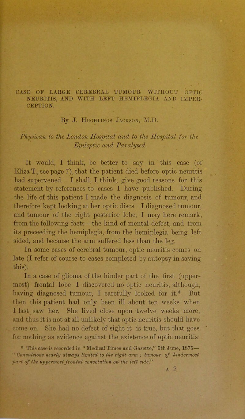 CASE OF LARGE CEREBRAL TUMOUR WITHOUT OPTIC NEURITIS, AND WITH LEFT HEMIPLEGIA AND IMPER- CEPTION. By J. Hughlikgs Jackson, M.D. Physican to the London Hospital and to the Hospital for the Epileptic and Paralysed. It would, I think, be better to say in this case (of ElizaT.,seepage7),that the patient died before optic neuritis had supervened. I shall, I think, give good reasons for this statement by references to cases I have published. During the life of this patient I made the diagnosis of tumour, and therefore kept looking at her optic discs. I diagnosed tumour, and tumour of the right posterior lobe, I may here remark, from the following facts—the kind of mental defect, and from its preceeding the hemiplegia, from the hemiplegia being left sided, and because the arm suffered less than the leg. In some cases of cerebral tumour, optic neuritis comes on late (I refer of course to cases completed by autopsy in saving this). In a case of glioma of the hinder part of the first (upper- most) frontal lobe I discovered no optic neuritis, although, having diagnosed tumour, I carefully looked for it* But then this patient had only been ill about ten weeks when I last saw her. She lived close upon twelve weeks more, and thus it is not at all unlikely that optic neuritis should have . come on. She had no defect of sight it is true, but that goes for nothing as evidence against the existence of optic neuritis1 - * This case is recorded in  Medical Times and Gazette, 5th June, 1875—  Convulsions nearly always limited to the rigid arm ; tumour of hindermost pitrl of the uppermost frontal convolution on the left side.