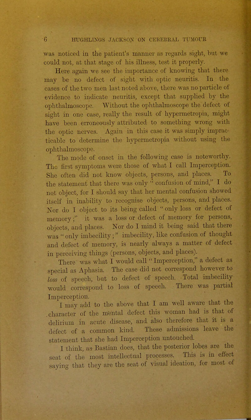 was noticed in the patient's manner as regards sight, hut we could not, at that stage of his illness, test it properly. Here again we see the importance of knowing that there may he no defect of sight with optic neuritis. In the cases of the two men last noted above, there was no particle of evidence to indicate neuritis, except that supplied by the ophthalmoscope. Without the ophthalmoscope the defect of sight in one case, really the result of hypermetropia, might have been erroneously attributed to something wrong with the optic nerves. Again in this case it was simply imprac- ticable to determine the hypermetropia without using the ophthalmoscope. The mode of onset in the following case is noteworthy. The first symptoms were those of what I call Imperception. She often did not know objects, persons, and places. To the statement that there was only confusion of mind, I do not object, for I should say that her mental confusion showed itself in inability to recognise objects, persons, and places. Nor do I object to its being called  only loss or defect of memory; it was a loss or defect of memory for persons, objects, and places. Nor do I mind it being said that there was  only imbecility; imbecility, like confusion of thought and defect of memory, is nearly always a matter of defect in perceiving things (persons, objects, and places). There was what I would call  Imperception, a defect as special as Aphasia. The case did not correspond however to loss of speech, but to defect of speech. Total imbecility would correspond to loss of speech. There was partial Imperception. I may add to the above that I am well aware that the character of the mental defect this woman had is that of delirium in acute disease, and also therefore that it is a defect of a common kind. These admissions leave the statement that she had Imperception untouched. I think, as- Bastian does, that the posterior lobes are the seat of the most intellectual processes. Tins is in effect saying that they are the seat of visual ideation, for most of