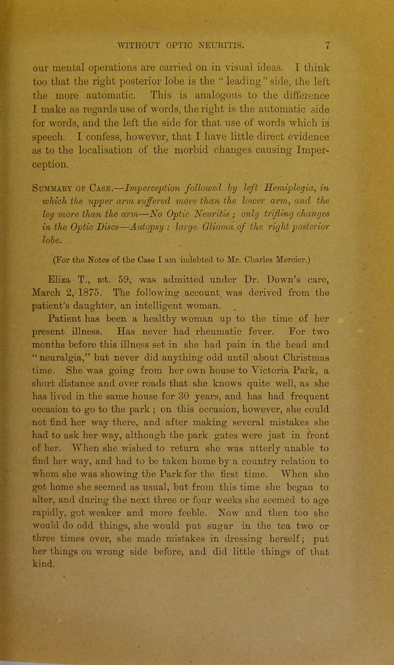our mental operations are carried on in visual ideas. I think too that the right posterior lobe is the  leading side, the left the more automatic. This is analogous to the difference I make as regards use of words, the right is the automatic side for words, and the left the side for that use of words which is speech. I confess, however, that I have little direct evidence as to the localisation of the morbid changes causing Imper- ception. Summary of Case.—Imperception followed by left Hemiplegia, in which the upper arm suffered more than the lower arm, and the leg more than the arm—No Optic Neuritis ; only trifling changes in the Optic Discs—Autopsy : large Glioma of the right posterior lobe. (For the Notes of the Case I am indebted to Mr. Charles Mereier.) Eliza T., set. 59, was admitted under Dr. Down's care, March 2, 1875. The following .account, was derived from the patient's daughter, an intelligent woman. Patient has been a healthy woman up to the time of her present illness. Has never had rheumatic fever. For two months before this illness set in she had pain in the head and  neui'algia, but never did anything odd until about Christmas time. She was going from her own house to Victoria Park, a short distance and over roads that she knows quite well, as she has lived in the same house for 30 years, and has had frequent occasion to go to the park ; on this occasion, however, she could not find her way there, and after making several mistakes she had to ask her way, although the park gates were just in front of her. When she wished to return she was utterly unable to find her way, and had to be taken home by a country relation to whom she was showing the Park for the first time. When she got home she seemed as usual, but from this time she began to alter, and during the next three or four weeks she seemed to age rapidly, got weaker and more feeble. Now and then too she would do odd things, she would put sugar in the tea two or three times over, she made mistakes in dressing herself; put her things on wrong side before, and did littlo things of that kind.