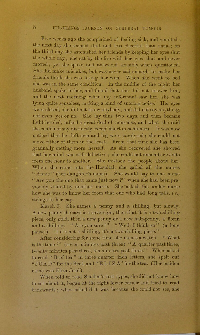 Five weeks ago she complained of feeling sick, and vomited ; the next day she seemed dull, and less cheerful than usual; on the third day she astonished her friends by keeping her eyes shut the whole day ; she sat by the fire with her eyes shut and never moved; yet she spoke and answered sensibly when questioned. She did make mistakes, but was never bad enough to make her friends think she was losing her wits. When she went to bed she was in the same condition. In the middle of the night her husband spoke to her, and found that she did not answer him, and the next morning when my informant saw her, she was lying quite senseless, making a kind of snoring noise. Her eyes were closed, she did not know anybody, and did not say anything, not even yes or no. She lay thus two days, and then became light-headed, talked a great deal of nonsense, and what she said she could not say distinctly except short in sentences. It was now noticed that her left arm and leg were paralysed; she could not move either of them in the least. From that time she has been gradually getting more herself. As she recovered she showed that her mind was still defective ; she could not remember events from one hour to another. She mistook the people about her. When she came into the Hospital, she called all the nurses Annie (her daughter's name). She would say to one nurse Are you the one that came just now ? when she had been pre- viously visited by another nurse. She asked the under nurse how she was to know her from that one who had long tails, i.e., strings to her cap. March 9. She names a penny and a shilling, but slowly. A new penny she says is a sovereign, then that it is a two-shilling piece, only gold, then a new penny or a new half-penny, a florin and a shilling.  Are you sure ?  Well, I think so  (a long pause.) If it's not a shilling, it's a two-shilling piece. After considering for some time, she names a watch.  What is the time ? (seven minutes past three)  A quarter past three, twenty minutes past three, ten minutes past three. When asked to read  Beef tea  in three-quarter inch letters, she spelt out JO AD for the Beef, and ELIZA for the tea. (Her maiden name was Eliza Joad). When told to read Snellen's test types, she did not know how to set about it, began at the right lower corner and tried to read backwards ; when asked if it was because she could not see, she