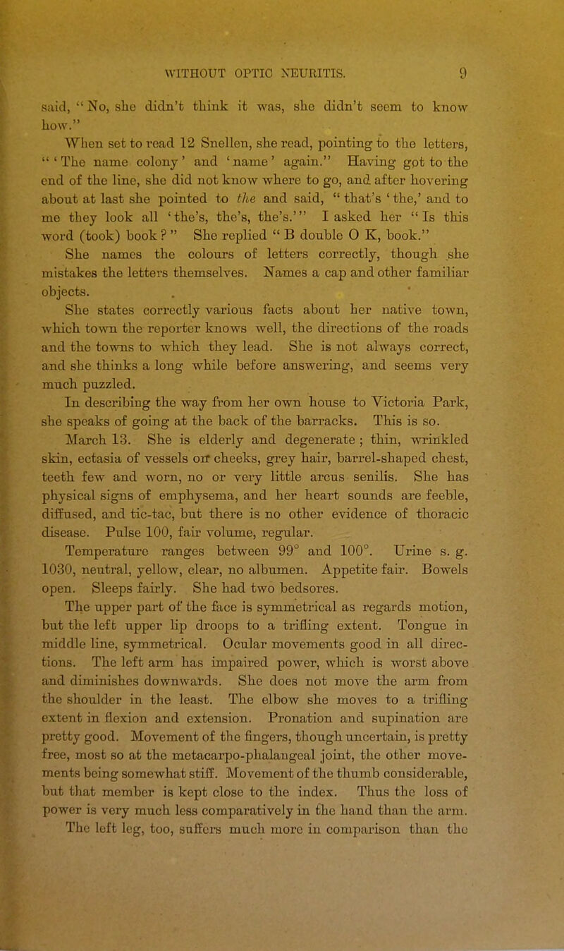 said, No, she didn't think it was, she didn't seem to know how. When set to read 12 Snellen, she read, pointing to the letters, 'The name colony' and 'name' again. Having gpt to the end of the line, she did not know where to go, and after hovering about at last she pointed to the and said,  that's ' the,' and to me they look all ' the's, the's, the's.' I asked her  Is this word (took) book ?  She replied  B double O K, book. She names the colours of letters correctly, though she mistakes the letters themselves. Names a cap and other familiar objects. She states correctly various facts about her native town, which town the reporter knows well, the directions of the roads and the towns to which they lead. She is not always correct, and she thinks a long while before answering, and seems very much puzzled. In describing the way from her own house to Victoria Park, she speaks of going at the back of the barracks. This is so. March 13. She is elderly and degenerate ; thin, wrinkled skin, ectasia of vessels orr cheeks, grey hair, barrel-shaped chest, teeth few and worn, no or very little arcus senilis. She has physical signs of emphysema, and her heart sounds are feeble, diffused, and tic-tac, but there is no other evidence of thoracic disease. Pulse 100, fair volume, regular. Temperature ranges between 99° and 100°. Urine s. g. 1030, neutral, yellow, clear, no albumen. Appetite fair. Bowels open. Sleeps fairly. She had two bedsores. The upper part of the face is symmetrical as regards motion, but the left upper hp droops to a trifling extent. Tongue in middle line, symmetrical. Ocular movements good in all direc- tions. The left arm has impaired power, which is worst above and diminishes downwards. She does not move the arm from the shoulder in the least. The elbow she moves to a trifling extent in flexion and extension. Pronation and supination are pretty good. Movement of the fingers, though uncertain, is pretty free, most so at the metacarpo-phalaugeal joint, the other move- ments being somewhat stiff. Movement of the thumb considerable, but that member is kept close to the index. Thus the loss of power is very much less comparatively in the hand than the arm. The loft leg, too, suffers much more in comparison than the