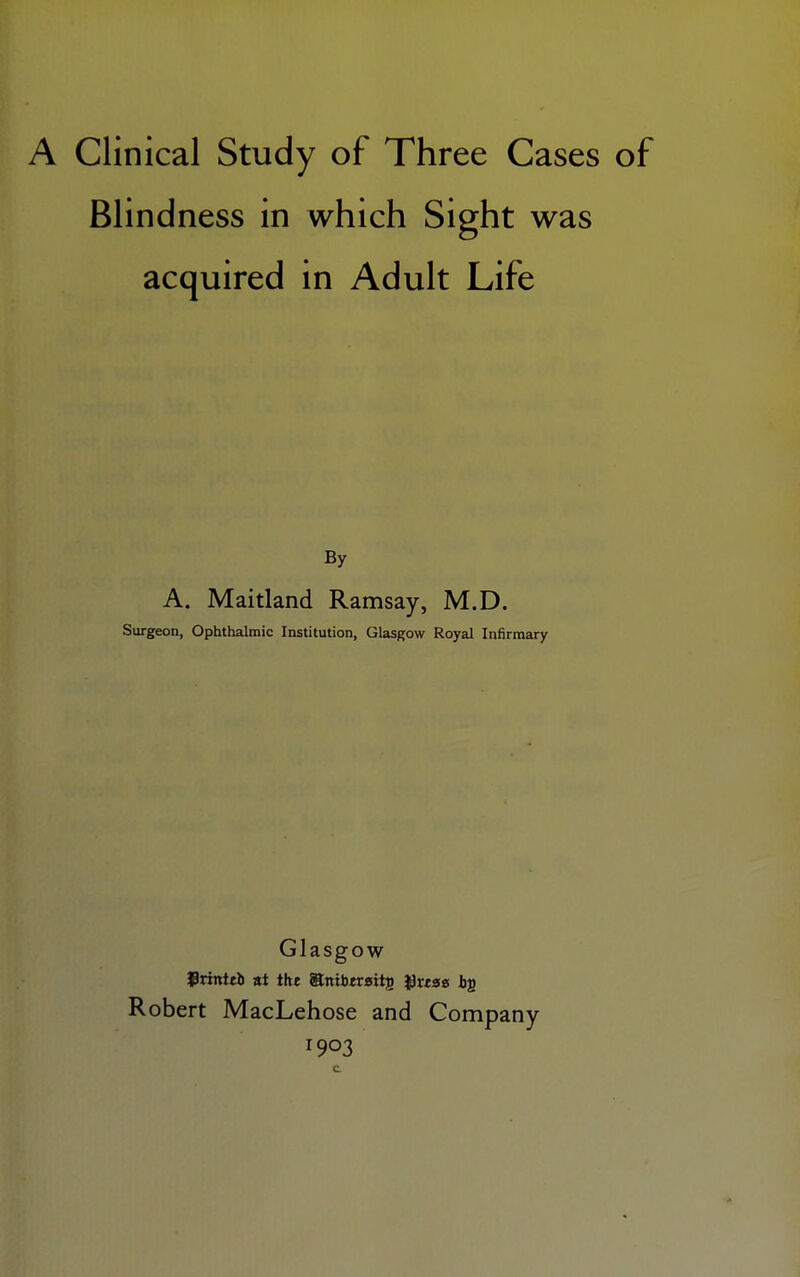 Blindness in which Sight was acquired in Adult Life By A. Maitland Ramsay, M.D. Surgeon, Ophthalmic Institution, Glasgow Royal Infirmary Glasgow frintei) at the WLnxbtvsit^ tyxtae b£ Robert MacLehose and Company 1903