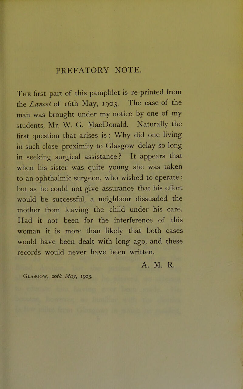 PREFATORY NOTE. The first part of this pamphlet is re-printed from the Lancet of 16th May, 1903. The case of the man was brought under my notice by one of my students, Mr. W. G. MacDonald. Naturally the first question that arises is : Why did one living in such close proximity to Glasgow delay so long in seeking surgical assistance? It appears that when his sister was quite young she was taken to an ophthalmic surgeon, who wished to operate ; but as he could not give assurance that his effort would be successful, a neighbour dissuaded the mother from leaving the child under his care. Had it not been for the interference of this woman it is more than likely that both cases would have been dealt with long ago, and these records would never have been written. A. M. R. Glasgow, 7.0th May, 1903.