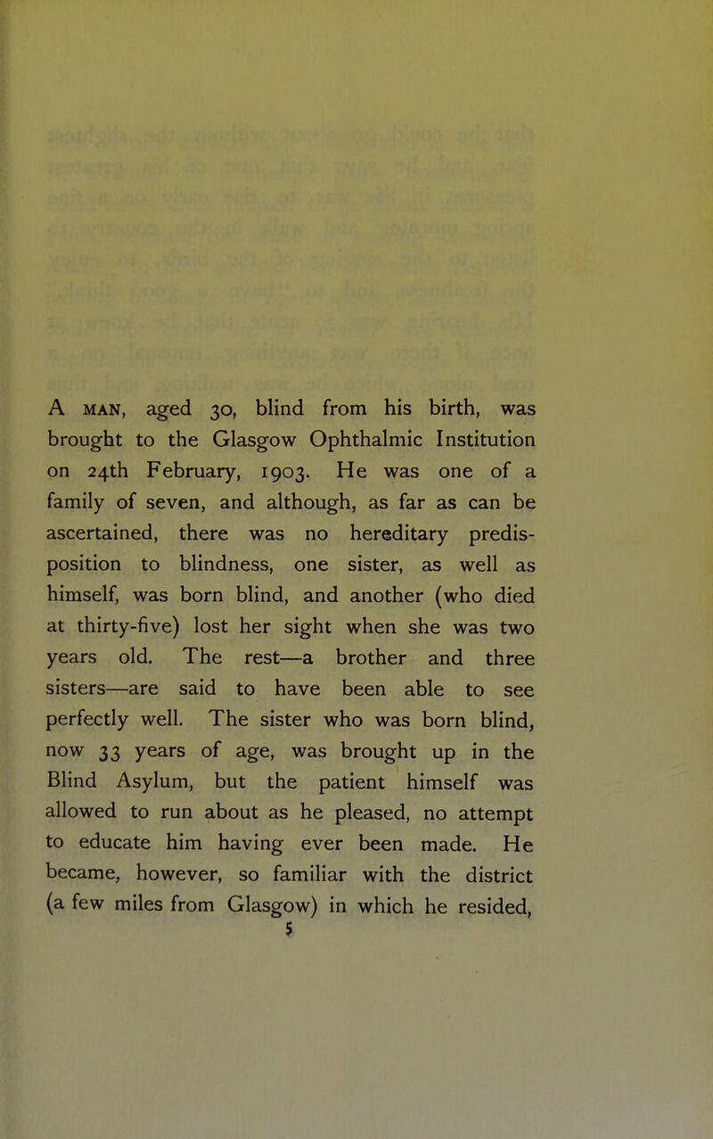 A man, aged 30, blind from his birth, was brought to the Glasgow Ophthalmic Institution on 24th February, 1903. He was one of a family of seven, and although, as far as can be ascertained, there was no hereditary predis- position to blindness, one sister, as well as himself, was born blind, and another (who died at thirty-five) lost her sight when she was two years old. The rest—a brother and three sisters—are said to have been able to see perfectly well. The sister who was born blind, now 33 years of age, was brought up in the Blind Asylum, but the patient himself was allowed to run about as he pleased, no attempt to educate him having ever been made. He became, however, so familiar with the district (a few miles from Glasgow) in which he resided,