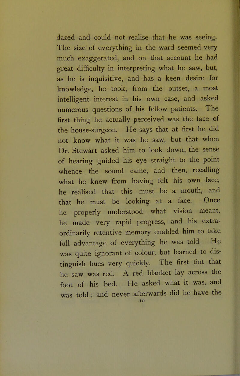 dazed and could not realise that he was seeing. The size of everything in the ward seemed very much exaggerated, and on that account he had great difficulty in interpreting what he saw, but, as he is inquisitive, and has a keen desire for knowledge, he took, from the outset, a most intelligent interest in his own case, and asked numerous questions of his fellow patients. The first thing he actually perceived was the face of the house-surgeon. He says that at first he did not know what it was he saw, but that when Dr. Stewart asked him to look down, the sense of hearing guided his eye straight to the point whence the sound came, and then, recalling what he knew from having felt his own face, he realised that this must be a mouth, and that he must be looking at a face. Once he properly understood what vision meant, he made very rapid progress, and his extra- ordinarily retentive memory enabled him to take full advantage of everything he .was told. He was quite ignorant of colour, but learned to dis- tinguish hues very quickly. The first tint that he saw was red. A red blanket lay across the foot of his bed. He asked what it was, and was told; and never afterwards did he have the IO