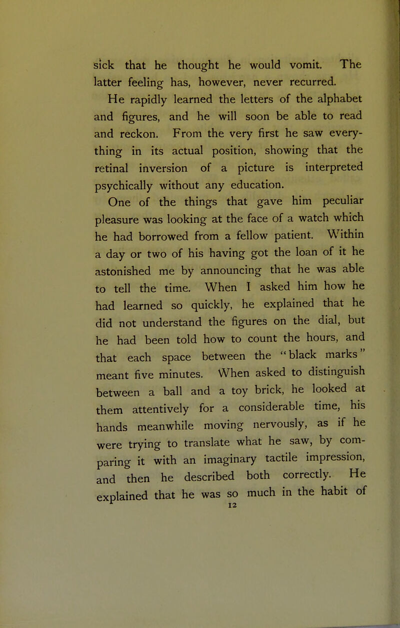 sick that he thought he would vomit. The latter feeling has, however, never recurred. He rapidly learned the letters of the alphabet and figures, and he will soon be able to read and reckon. From the very first he saw every- thing in its actual position, showing that the retinal inversion of a picture is interpreted psychically without any education. One of the things that gave him peculiar pleasure was looking at the face of a watch which he had borrowed from a fellow patient. Within a day or two of his having got the loan of it he astonished me by announcing that he was able to tell the time. When I asked him how he had learned so quickly, he explained that he did not understand the figures on the dial, but he had been told how to count the hours, and that each space between the black marks meant five minutes. When asked to distinguish between a ball and a toy brick, he looked at them attentively for a considerable time, his hands meanwhile moving nervously, as if he were trying to translate what he saw, by com- paring it with an imaginary tactile impression, and then he described both correctly. He explained that he was so much in the habit of