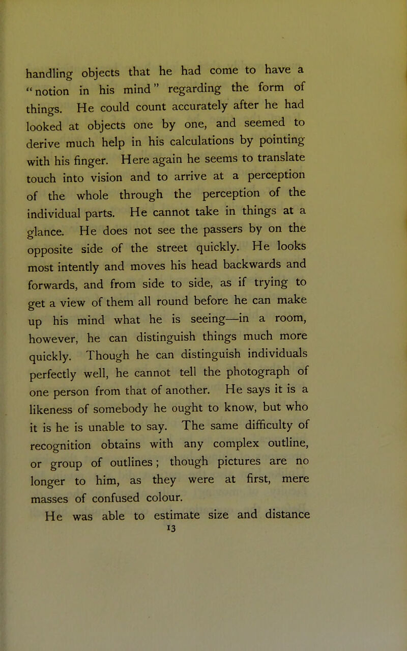 handling objects that he had come to have a notion in his mind regarding the form of things. He could count accurately after he had looked at objects one by one, and seemed to derive much help in his calculations by pointing with his finger. Here again he seems to translate touch into vision and to arrive at a perception of the whole through the perception of the individual parts. He cannot take in things at a glance. He does not see the passers by on the opposite side of the street quickly. He looks most intently and moves his head backwards and forwards, and from side to side, as if trying to get a view of them all round before he can make up his mind what he is seeing—in a room, however, he can distinguish things much more quickly. Though he can distinguish individuals perfectly well, he cannot tell the photograph of one person from that of another. He says it is a likeness of somebody he ought to know, but who it is he is unable to say. The same difficulty of recognition obtains with any complex outline, or group of outlines; though pictures are no longer to him, as they were at first, mere masses of confused colour. He was able to estimate size and distance