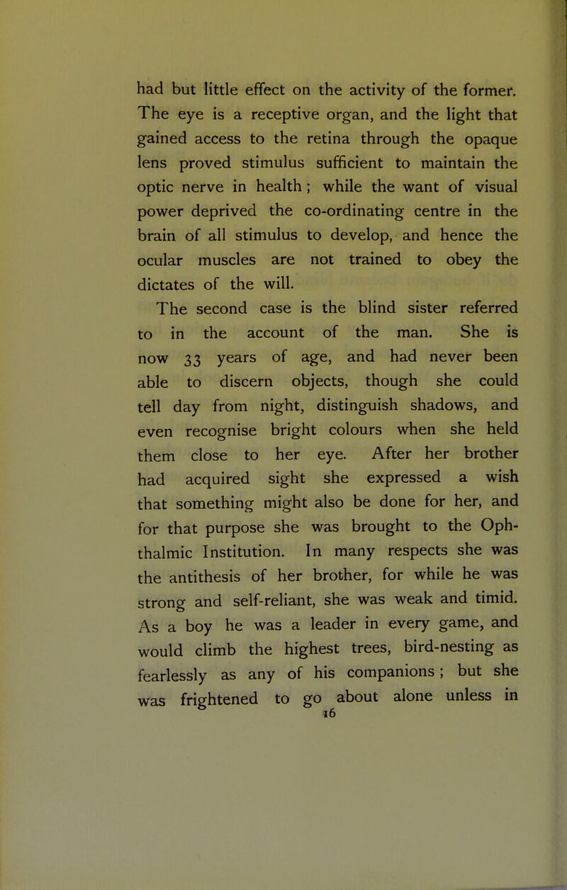 had but little effect on the activity of the former. The eye is a receptive organ, and the light that gained access to the retina through the opaque lens proved stimulus sufficient to maintain the optic nerve in health ; while the want of visual power deprived the co-ordinating centre in the brain of all stimulus to develop, and hence the ocular muscles are not trained to obey the dictates of the will. The second case is the blind sister referred to in the account of the man. She is now 33 years of age, and had never been able to discern objects, though she could tell day from night, distinguish shadows, and even recognise bright colours when she held them close to her eye. After her brother had acquired sight she expressed a wish that something might also be done for her, and for that purpose she was brought to the Oph- thalmic Institution. In many respects she was the antithesis of her brother, for while he was strong and self-reliant, she was weak and timid. As a boy he was a leader in every game, and would climb the highest trees, bird-nesting as fearlessly as any of his companions; but she was frightened to go about alone unless in