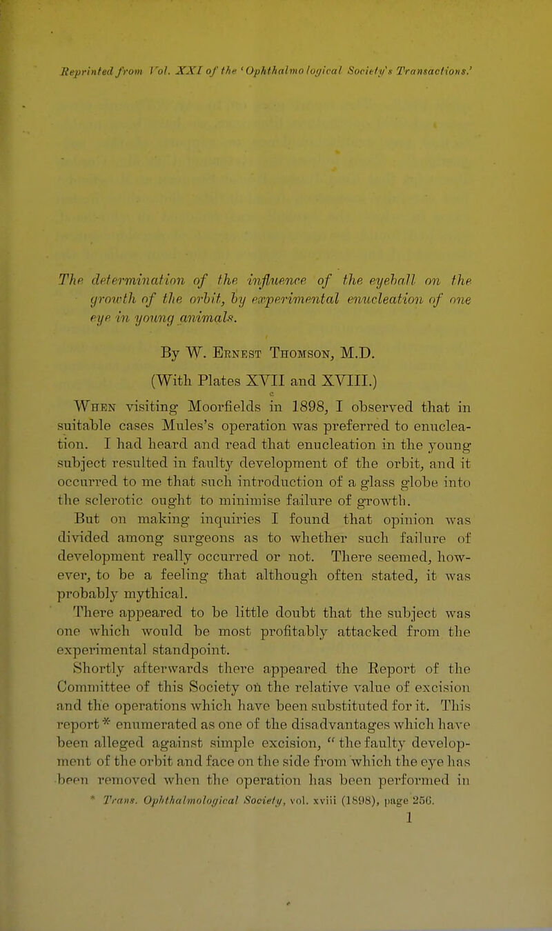 Reprinted from lrol. XXI of the ' Ophthalmo logical Society's Transactions' The determination of the influence of the eyehall on the growth of the orbit, by experimental enucleation of one eye in young animals. By W. Ernest Thomson, M.D. (With Plates XVII and XVIII.) When visiting- Moorfielcls in 1898, I observed that in suitable cases Mules's operation was preferred to enuclea- tion. I had heard and read that enucleation in the young- subject resulted in faulty development of the orbit, and it occurred to me that such introduction of a p-lass e/lobe into the sclerotic ought to minimise failure of growth. But on making inquiries I found that opinion was divided among surgeons as to whether such failure of development really occurred or not. There seemed, how- ever, to be a feeling that although often stated, it was probably mythical. There appeared to be little doubt that the subject was one which would be most profitably attacked from the experimen tal standpoint. Shortly afterwards there appeared the Beport of the Committee of this Society on the relative value of excision and the operations which have been substituted for it. Tin's rep< irt 'Y: enumerated as one of the disadvantages which have been alleged against simple excision,  the faulty develop- ment of bhe orbit and face on the side from which the eye lias been removed when the operation lias been performed in * Trans. Op/it/ialmoloffical Society, vol. xviii (1898), page 250.