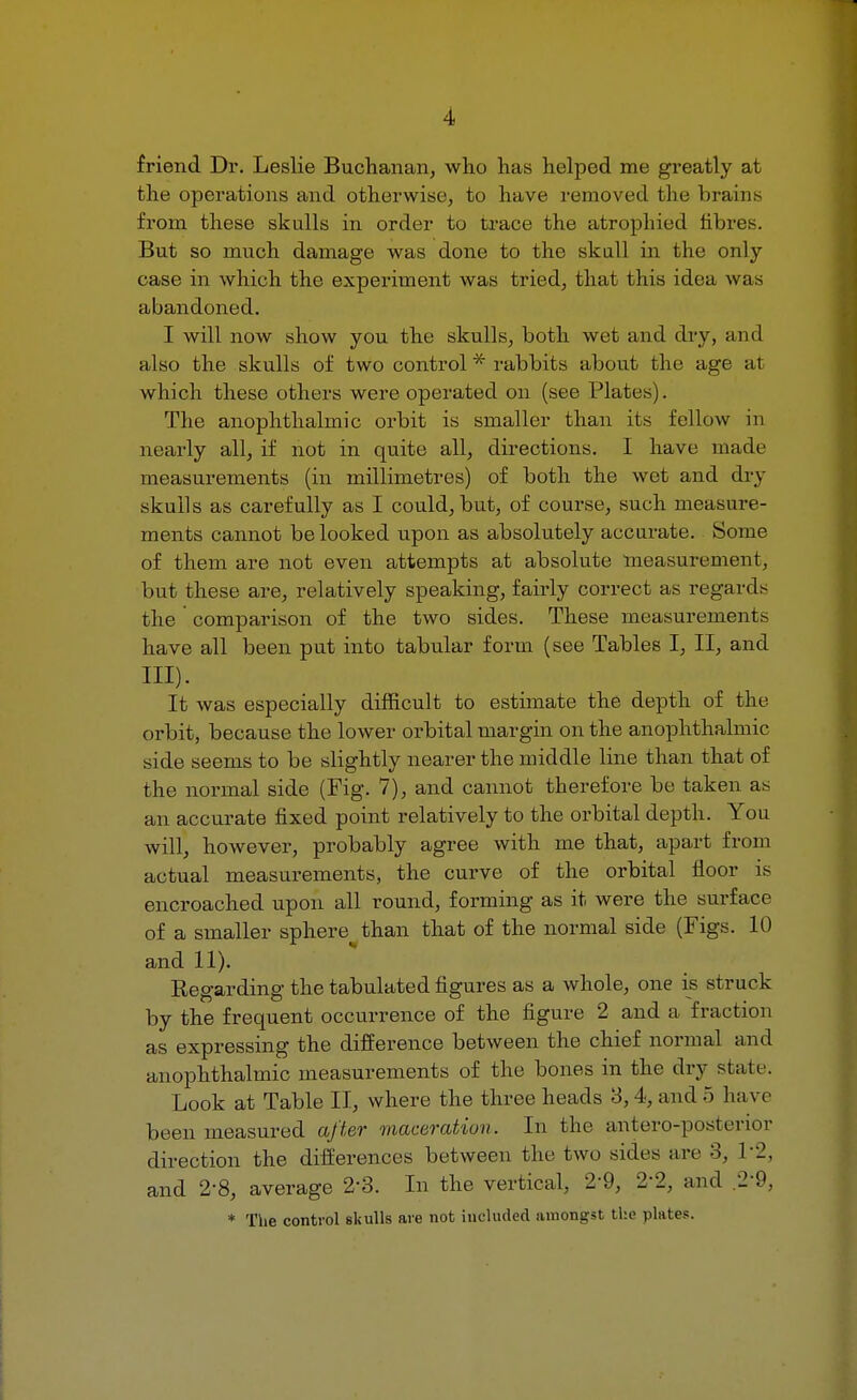 friend Dr. Leslie Buchanan, who has helped me greatly at the operations and otherwise, to have removed the brains from these skulls in order to trace the atrophied fibres. But so much damage was done to the skull in the only case in which the experiment was tried, that this idea was abandoned. I will now show you the skulls, both wet and dry, and also the skulls of two control * rabbits about the age a1 which these others were operated on (see Plates). The anophthalmic orbit is smaller than its fellow in nearly all, if not in quite all, directions. I have made measurements (in millimetres) of both the wet and dry skulls as carefully as I could, but, of course, such measure- ments cannot be looked upon as absolutely accurate. Some of them are not even attempts at absolute measurement, but these are, relatively speaking, fairly correct as regards the comparison of the two sides. These measurements have all been put into tabular form (see Tables I, II, and III). It was especially difficult to estimate the depth of the orbit, because the lower orbital margin on the anophthalmic side seems to be slightly nearer the middle line than that of the normal side (Fig. 7), and cannot therefore be taken as an accurate fixed point relatively to the orbital depth. You will, however, probably agree with me that, apart from actual measurements, the curve of the orbital floor is encroached upon all round, forming as it were the surface of a smaller sphere than that of the normal side (Figs. 10 and 11). Eegarding the tabulated figures as a whole, one is struck by the frequent occurrence of the figure 2 and a fraction as expressing the difference between the chief normal and anophthalmic measurements of the bones in the dry state. Look at Table II, where the three heads 3,4, and 5 have been measured after maceration. In the anteroposterior direction the differences between the two sides are 3, \ and 2-8, average 2'3. In the vertical, 29, 2-2, and * The control skulls are not included amongst the plates.