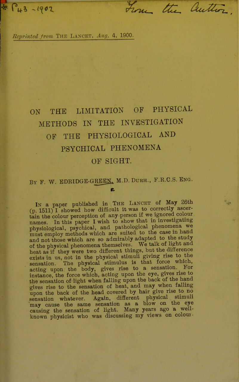 Reprinted from The Lancet, An;/. 4, 1900. ON THE LIMITATION OF PHYSICAL METHODS IN THE INVESTIGATION OF THE PHYSIOLOGICAL AND PSYCHICAL PHENOMENA OF SIGHT. By F. W. EDRIDGE-GREEJL M.D. Durh., F.R.C.S. Eng. ft I\ a paper published in The Lancet of May 26th (p 1511) I showed how difficult it was to correctly ascer- tain the colour perception of any person if we ignored colour names In this paper I wish to show that in investigating physiological, psychical, and pathological phenomena we must employ methods which are suited to the case m hand and not those which are so admirably adapted to the study of the physical phenomena themselves. We talk of light and heat as if they were two different things, but the difference exists in us, not in the physical stimuli giving rise to the sensation. The physical stimulus is that force which, acting upon the body, gives rise to a sensation. For instance, the force which, acting upon the eye, gives rise to the sensation of light when falling upon the back of the hand gives rise to the sensation of heat, and may when falling upon the back of the head covered by hair give rise to no sensation whatever. Again, different physical stimuli may cause the same sensation as a blow on the eye causing the sensation of light. Many years ago a well- known physicist who was discussiog my views on coloui-