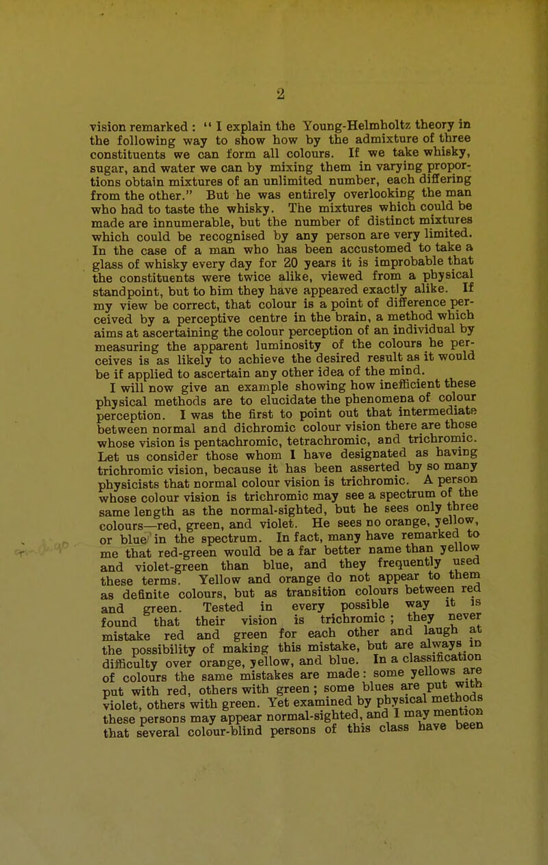 vision remarked : I explain the Young-Helmholtz theory in the following way to show how by the admixture of three constituents we can form all colours. If we take whisky, sugar, and water we can by mixing them in varying propor- tions obtain mixtures of an unlimited number, each differing from the other. But he was entirely overlooking the man •who had to taste the whisky. The mixtures which could be made are innumerable, but the number of distinct mixtures ■which could be recognised by any person are very limited. In the case of a man who has been accustomed to take a glass of whisky every day for 20 years it is improbable that the constituents were twice alike, viewed from a physical standpoint, but to him they have appeared exactly alike. If my view be correct, that colour is a point of difference per- ceived by a perceptive centre in the brain, a method which aims at ascertaining the colour perception of an individual by measuring the apparent luminosity of the colours he per- ceives is as likely to achieve the desired result as it would be if applied to ascertain any other idea of the mind. I will now give an example showing how inefficient these physical methods are to elucidate the phenomena of colour perception. I was the first to point out that intermediate between normal and dichromic colour vision there are those whose vision is pentachromic, tetrachromic, and trichromic. Let us consider those whom I have designated as having trichromic vision, because it has been asserted by so many physicists that normal colour vision is trichromic. A person whose colour vision is trichromic may see a spectrum of the same length as the normal-sighted, but he sees only three colours—red, green, and violet. He sees no orange, yellow, or blue in the spectrum. In fact, many have remarked to me that red-green would be a far better name than yellow and violet-green than blue, and they frequently used these terms. Yellow and orange do not appear to them as definite colours, but as transition colours between red and green. Tested in every possible way it is found that their vision is trichromic ; they never mistake red and green for each other and laugh at the possibility of making this mistake, but are always in difficulty over orange, yellow, and blue. In a classification of colours the same mistakes are made: some yellows are put with red, others with green; some blues are I»t ™th violet, others with green. Yet examined by physical methods these persons may appear normal-sighted, and I may mention that several colour-blind persons of this class have been