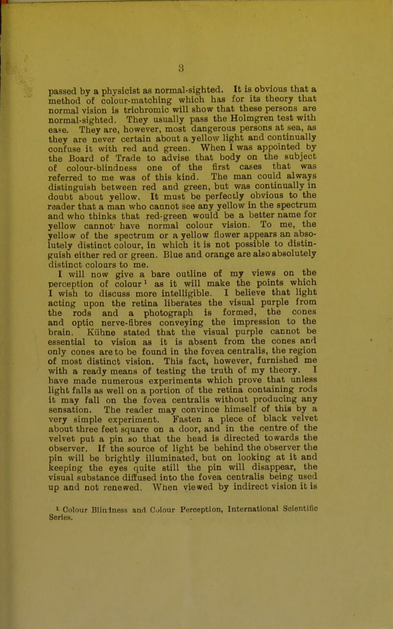 passed by a physicist as normal-sighted. It is obvious that a method of colour-matching which has for its theory that normal vision is triohromic will show that these persons are normal-sighted. They usually pass the Holmgren test with ease. They are, however, most dangerous persons at sea, as they are never certain about a yellow light and continually confuse it with red and green. When I was appointed by the Board of Trade to advise that body on the subject of colour-blindness one of the first cases that was referred to me was of this kind. The man could always distinguish between red and green, but was continually in doubt about yellow. It must be perfectly obvious to the reader that a man who cannot see any yellow in the spectrum and who thinks that red-green would be a better name for yellow cannot* have normal colour vision. To me, the yellow of the spectrum or a yellow flower appears an abso- lutely distinct colour, in which it is not possible to distin- guish either red or green. Blue and orange are also absolutely distinct colours to me. I will now give a bare outline of my views on the perception of colour1 as it will make the points which I wish to discuss more intelligible. I believe that light acting upon the retina liberates the visual purple from the rods and a photograph is formed, the cones and optic nerve-fibres conveying the impression to the brain. Kiihne stated that the visual purple cannot be essential to vision as it is absent from the cones and only cones are to be found in the fovea centralis, the region of most distinct vision. This fact, however, furnished me with a ready means of testing the truth of my theory. I have made numerous experiments which prove that unless light falls as well on a portion of the retina containing rods it may fall on the fovea centralis without producing any sensation. The reader may convince himself of this by a very simple experiment. Fasten a piece of black velvet about three feet square on a door, and in the centre of the velvet put a pin so that the head is directed towards the observer. If the source of light be behind the observer the pin will be brightly illuminated, but on looking at it and keeping the eyes quite still the pin will disappear, the visual substance diffused into the fovea centralis being used up and not renewed. When viewed by indirect vision it is 1 Colour Blininess and Colour Perception, International Scientific Series.