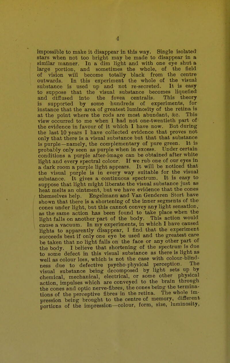 impossible to make it disappear in this way. Single isolated stars when not too bright may be made to disappear in a similar manner. In a dim light and with one eye shut a large portion, and sometimes the whole, of the field of vision will become totally black from the centre outwards. In this experiment the whole of the visual substance is used up and not re-secreted. It is easy to suppose that the visual substance becomes liquefied and diffused into the fovea centralis. This theory is supported by some hundreds of experiments, for instance that the area of greatest luminosity of the retina is at the point where the rods are most abundant, &c. This view occurred to me when I had not one-twentieth part of the evidence in favour of it which I have now. But during the last 10 years I have collected evidence that proves not only that there is a visual substance but that that substance is purple—namely, the complementary of pure green. It is probably only seen as purple when in excess. Under certain conditions a purple after-image can be obtained after white light and every spectral colour. If we rub one of our eyes in a dark room a purple light appears. It will be noticed that the visual purple is in every way suitable for the visual substance. It gives a continuous spectrum. It is easy to suppose that light might liberate the visual substance just as heat melts an ointment, but we have evidence that the cones themselves help. Engelmann and Van Genderen Stort have shown that there is a shortening of the inner segments of the cones under light, but this cannot convey any light sensation, as the same action has been found to take place when the light falls on another part of the body. This action would cause a vacuum. In my experiments, in which I have caused lights to apparently disappear, I find that the experiment succeeds best if only one eye be used and the greatest care be taken that no light falls on the face or any other part of the body. I believe that shortening of the spectrum is due to some defect in this visual substance as there is light as well as colour loss, which is not the case with colour-blind- ness due to defective psycho-physical perception. The visual substance being decomposed by light sets up by chemical, mechanical, electrical, or some other physical action, impulses which are conveyed to the brain through the cones and optic nerve-fibres, the cones being the termina- tions of the perceptive fibres in the retina. The whole im- pression being brought to the centre of memory, different portions of the impression—colour, form, siae, luminosity,