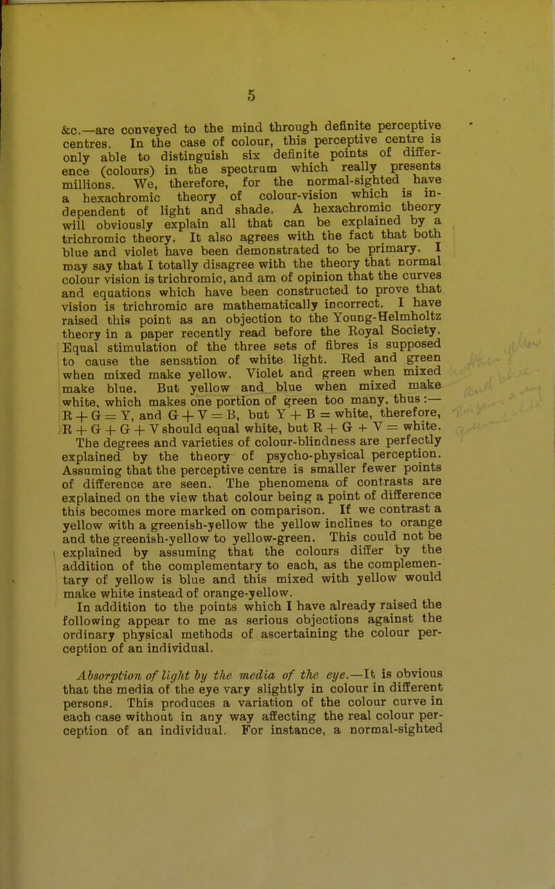 &c—are conveyed to the mind through definite perceptive centres. In the case of colour, this perceptive centre is only able to distinguish six definite points of differ- ence (colours) in the spectrum which really presents millions. We, therefore, for the normal-sighted have a hexachromic theory of colour-vision which is in- dependent of light and shade. A hexachromic theory will obviously explain all that can be explained by a trichromic theory. It also agrees with the fact that both blue and violet have been demonstrated to be primary. I may say that I totally disagree with the theory that normal colour vision is trichromic, and am of opinion that the curves and equations which have been constructed to prove that vision is trichromic are mathematically incorrect. I have raised this point as an objection to the Young-Helmholtz theory in a paper recently read before the Eoyal Society. Equal stimulation of the three sets of fibres is supposed to cause the sensation of white light. Red and green when mixed make yellow. Violet and green when mixed make blue. But yellow and blue when mixed make white, which makes one portion of green too many, thus:— E + G = Y, and G + V = B, but Y + B = white, therefore, ,B + G + G + V should equal white, but R + G + V = white. The degrees and varieties of colour-blindness are perfectly explained by the theory of psycho-physical perception. Assuming that the perceptive centre is smaller fewer points of difference are seen. The phenomena of contrasts are explained on the view that colour being a point of difference this becomes more marked on comparison. If we contrast a yellow with a greenish-yellow the yellow inclines to orange and the greenish-yellow to yellow-green. This could not be explained by assuming that the colours differ by the addition of the complementary to each, as the complemen- tary of yellow is blue and this mixed with yellow would make white instead of orange-yellow. In addition to the points which I have already raised the following appear to me as serious objections against the ordinary physical methods of ascertaining the colour per- ception of an individual. Absorption of light by the media of the eye.—Ib is obvious that the media of the eye vary slightly in colour in different persons. This produces a variation of the colour curve in each case without in any way affecting the real colour per- ception of an individual. For instance, a normal-sighted