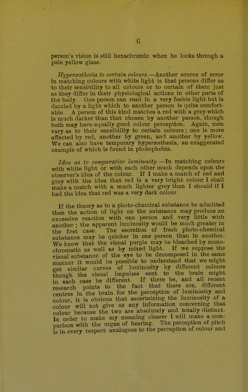 person's vision is still hexachromic when he looks through a pale yellow glass. Hyperesthesia to certain colours.—Another source of error in matching colours with white light is that persons differ as to their sensibility to all colours or to certain of them just as they differ in their physiological actions in other parts of the body. One person can read in a very feeble light but is dazzled by a light which to another person is quite comfort- able. A person of this kind matches a red with a grey which is much darker than that chosen by another person, though both may have equally good colour perception. Again, men vary as to their sensibility to certain colours; one is more affected by red, another by green, and another by yellow. We can also have temporary hyperesthesia, an exaggerated example of which is found in photophobia. Idea as to comparative luminosity.—Tn matching colours with white light or with each other much depends upon the observer's idea of the colour. If I make a match of red and grey with the idea that red is a very bright colour I shall make a match with a much lighter grey than I should if I had the idea that red was a very dark colour. If the theory as to a photo-chemical substance be admitted then the action of light on the substance may produce an excessive reaction with one person and very little with another ; the apparent luminosity would be much greater in the first case. The secretion of fresh photo-chemical substance may be quicker in one person than in another. We know that the visual purple may be bleached by mono- chromatic as well as by mixed light. If we suppose the visual substance of the eye to be decomposed in the same manner it would be possible to understand that we might get similar curves of luminosity by different colours though the visual impulses sent to the brain might in each case be different. If there be, and all recent research points to the fact that there are, different centres in the brain for the perception of luminosity and colour it is obvious that ascertaining the luminosity of a colour' will not give us any information concerning that colour because the two are absolutely and totally distinct. In order to make my meaning clearer I will make a com- narison with the organ of hearing. The perception of pitch is in every respect analogous to the perception of colour and