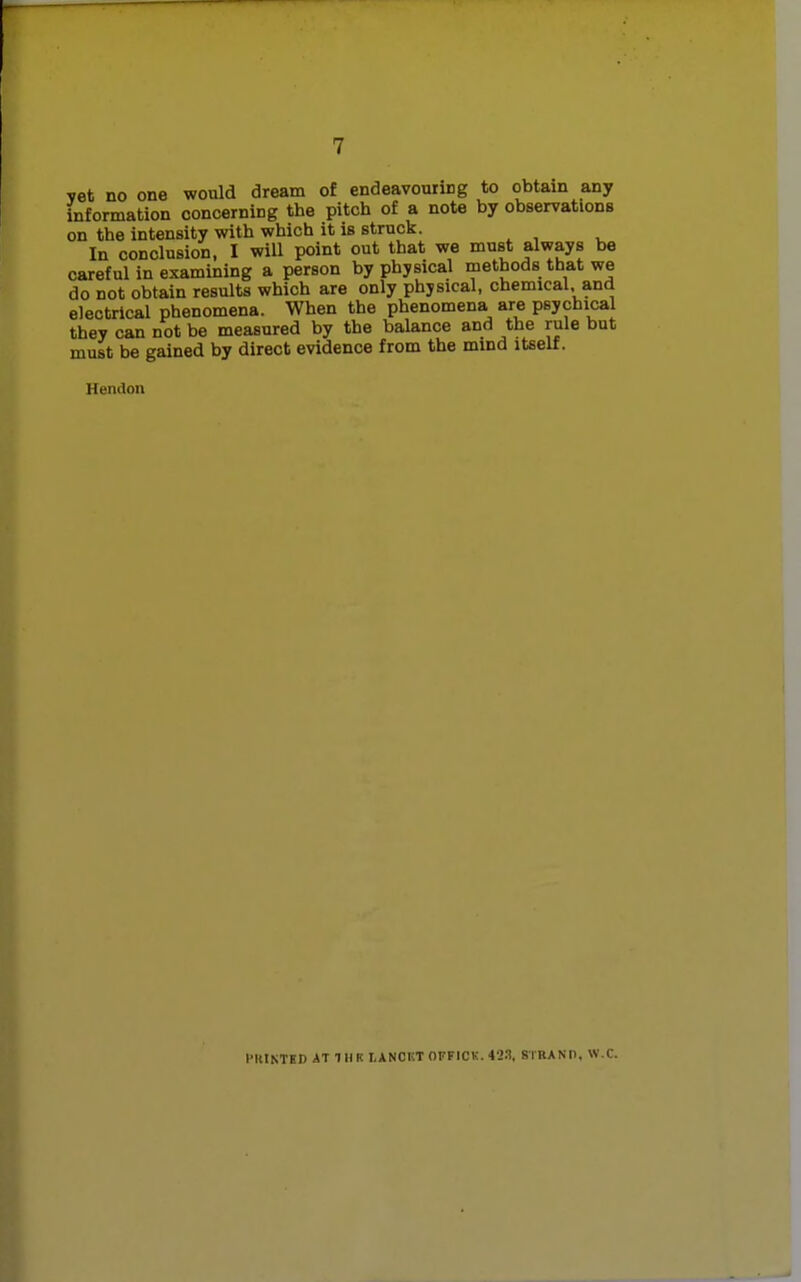 vet no one would dream of endeavouring to obtain any information concerning the pitch of a note by observations on the intensity with which it is struck. In conclusion, I will point out that we must always be careful in examining a person by physical methods that we do not obtain results which are only physical, chemical and electrical phenomena. When the phenomena are psychical they can not be measured by the balance and the rule but must be gained by direct evidence from the mind itself. Hendon I'lltNTHDATIHKLANCUT OFFICK. 42.1. STRAND, W.C.