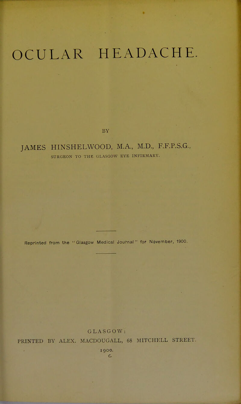 OCULAR HEADACHE JAMES HINSHELWOOD, M.A., M.D., F.F.P.S.G., SURGEON TO THE GLASGOW EYE INFIRMARY. Reprinted from the Glasgow Medical Journai for November, 1900. PRINTED BY ALEX. GLASGOW: MACDOUGALL, 68 1900. MITCHELL STREET