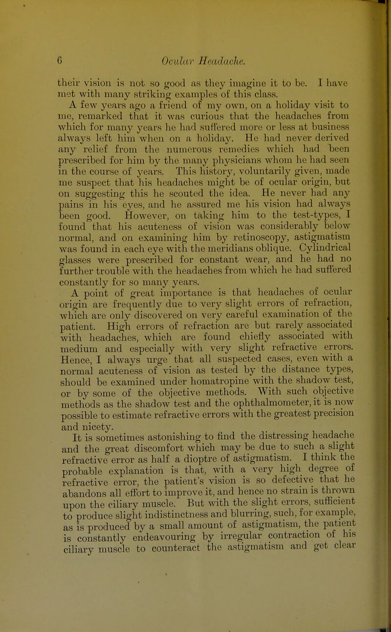 their vision is not so good as they imagine it to be. I have met with many striking examples of this class. A few years ago a friend of my own, on a holiday visit to me, remarked that it was curious that the headaches from which for many years he had suffered more or less at business always left him when on a holiday. He had never derived any relief from the numerous remedies which had been prescribed for him by the many physicians whom he had seen in the course of years. Tliis history, voluntai-ily given, made me suspect that his headaches might be of ocular origin, but on suggesting this he scouted the idea. He never had any pains in his eyes, and he assured me his vision had always been good. However, on taking him to the test-types, I found that his acuteness of vision was considerably below normal, and on examining him by retinoscopy, astigmatism was found in each eye with the meridians oblique. Cylindrical glasses were prescribed for constant wear, and he had no further trouble with the headaches from which he had suffered constantly for so many years. A point of great importance is that headaches of ocular origin are frequently due to very slight errors of refraction, which are only discovered on very careful examination of the patient. High errors of refraction are but rarely associated with headaches, which are found chiefly associated with medium and especially with very slight refractive errors. Hence, I always urge that all suspected cases, even with a normal acuteness of vision as tested by the distance types, should be examined under homatropine with the shadow test, or by some of the objective methods. With such objective methods as the shadow test and the ophthalmometer, it is now possible to estimate refractive errors with the greatest precision and nicety. It is sometimes astonishing to find the distressing headache and the great discomfort which may be due to such a slight refractive error as half a dioptre of astigmatism. I think the probable explanation is that, with a very high degree of refractive error, the patient's vision is so defective that he abandons all effort to improve it, and hence no strain is thrown upon the ciliary muscle. But with the slight errors, sufficient to produce slight indistinctness and blurring, such, for example, as is produced by a small amount of astigmatism, the patient is constantly endeavouring by irregular contraction of his ciliary muscle to counteract the astigmatism and get clear