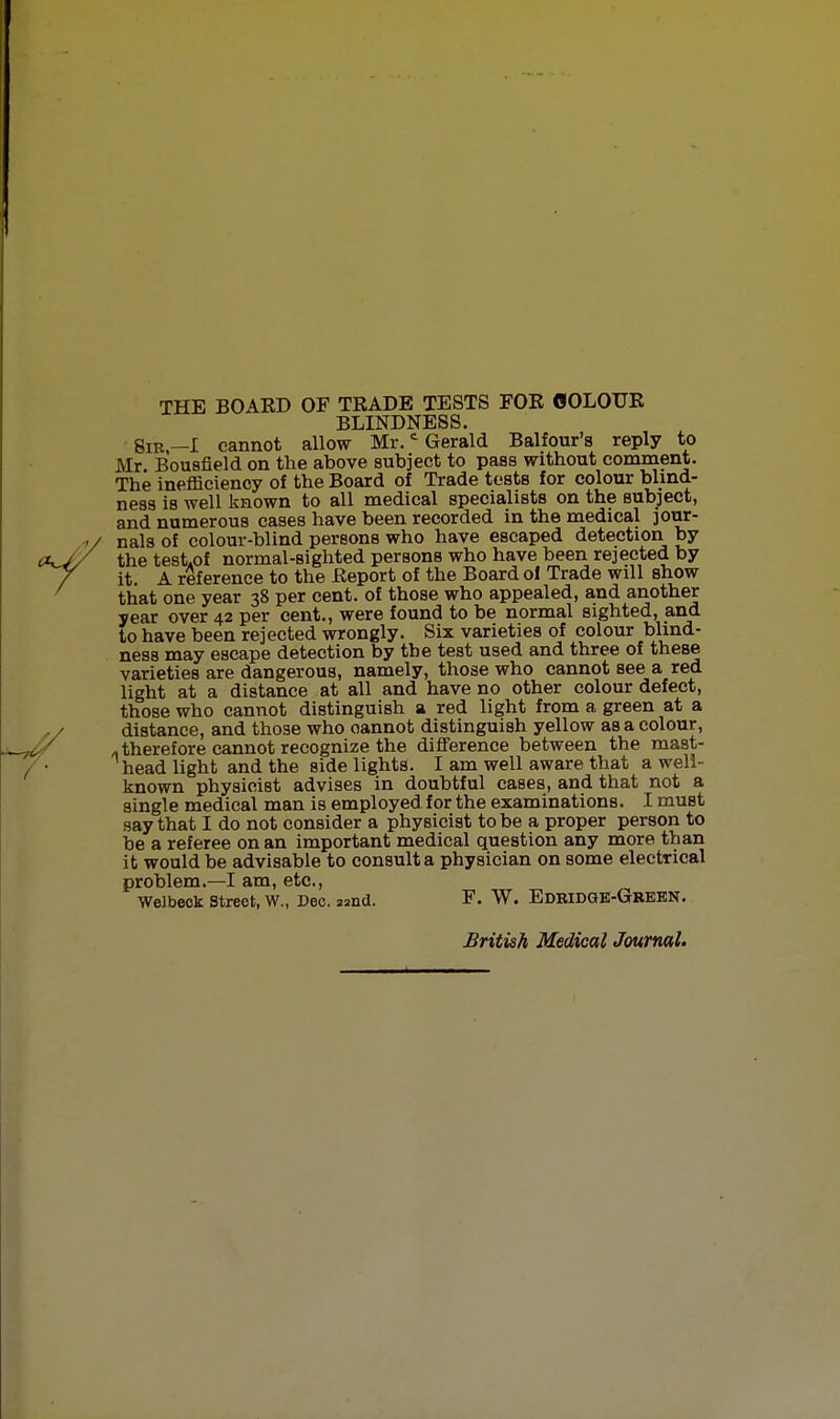 THE BOAED OF TRADE TESTS FOE OOLOTJE BLINDNESS. Sir—I cannot allow Mr. Gerald Balfour's reply to Mr. Bousfield on the above subject to pass without comment. The inefficiency of the Board of Trade tests for colour blind- ness is well known to all medical specialists on the subject, and numerous cases have been recorded in the medical jour- nals of colour-blind persons who have escaped detection by the test.of normal-sighted persons who have been rejected by it. A reference to the Eeport of the Board of Trade will show that one year 38 per cent, of those who appealed, and another year over 42 per cent., were found to be normal sighted, and to have been rejected wrongly. Six varieties of colour blind- ness may escape detection by the test used and three of these varieties are dangerous, namely, those who cannot see a red light at a distance at all and have no other colour defect, those who cannot distinguish a red light from a green at a distance, and those who oannot distinguish yellow as a colour, »therefore cannot recognize the difference between the mast- head light and the side lights. I am well aware that a well- known physicist advises in doubtful cases, and that not a single medical man is employed for the examinations. I must say that I do not consider a physicist to be a proper person to be a referee on an important medical question any more than it would be advisable to consult a physician on some electrical problem.—I am, etc., Welbeok Street, W., Dec. 22nd. F. W. Edridqb-Grebn. British Medical Journal.