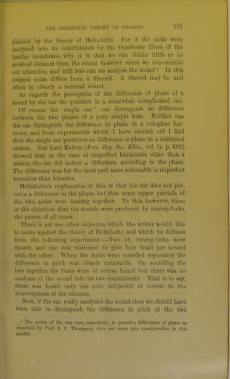 plaiiieti by the theory bf FtelmhoHa. For if the noise won; analysed into its constituents by the transverse fibres of the basilar mcinhranc. why is it that we can obtain little or no musical element from the sound however much we concentrate our attention, and' still less can we analyse the sound ? In this respect noise differs froth a discord. A discord may be, and often is, clearly a musical sound. As regards the perception of the difference of phase of a sound by the ear the question is a somewhat complicated one. Of course the single ear 1 can distinguish no difference between the two phases of a pure simple tone. Neither can the ear distinguish the difference in phase in a complete har- mony, and from experiments which I have carried out I find that the single ear perceives no difference in phase in a mistuned nnison. But Lord Kelvin (Proc. Roy. Soc. Edin., vol. ix. p. 602) showed that in the case of imperfect harmonies other than a unison, the ear did notice a difference according to the phase. The difference was for the most part more noticeable in imperfect ternaries than binaries. Helmholtz's explanation of this is that the ear does not per- ceive a difference in the phase, but that some upper partials of the two notes were beating together. To this, however, there is the objection that the sounds were produced by tuning-forks, the purest of all tones. There is yet one other objection which the writer would like to make against the theory of Helmholtz, and which he deduces from the following experiment:—Two ut, tuning-forks were chosen, and one was mistuned to give four heats per second with the other. When the forks were sounded separately the difference in pitch was clearly noticeable. On sounding the two together the beats were of course heard, but there was no analysis of the sound into its two constituents. That is to say, there was heard only one note, subjected of course to the interruptions of the silences. .Vow, if the ear really analysed the sound then we should have been able to distinguish the difference in pitch of the two 1 The power of the two ears, separately, to perceive differences of phase as described by Prof. S. P. Thompson, does not come into consideration in this matter.