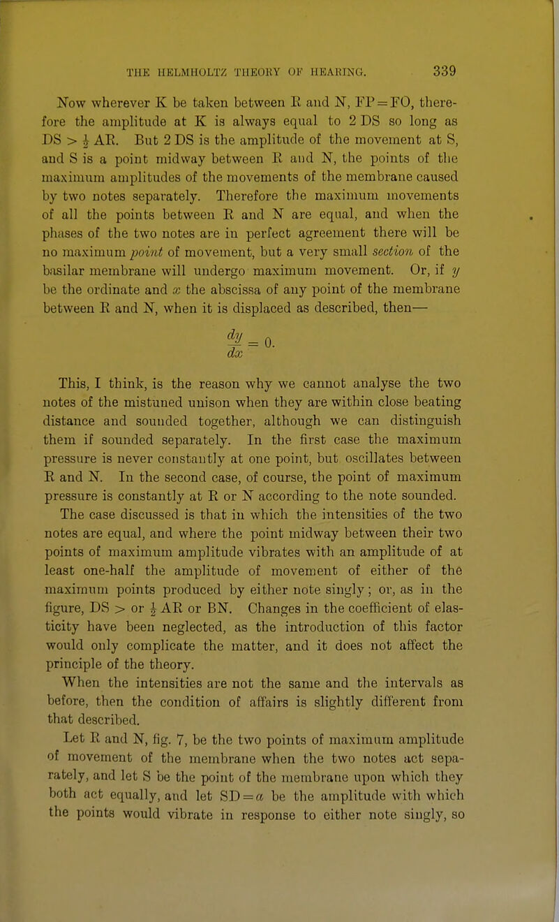 Now wherever K be taken between E and N, FP = FO, there- fore the amplitude at K is always equal to 2 DS so long as DS > J AE. But 2 DS is the amplitude of the movement at S, and S is a point midway between E and N, the points of the maximum amplitudes of the movements of the membrane caused by two notes separately. Therefore the maximum movements of all the points between E and N are equal, and when the phases of the two notes are in perfect agreement there will be no maximum point of movement, but a very small section of the basilar membrane will undergo maximum movement. Or, if y be the ordinate and x the abscissa of any point of the membrane between E and N, when it is displaced as described, then— dJL = 0. dx This, I think, is the reason why we cannot analyse the two notes of the mistuued unison when they are within close beating distance and sounded together, although we can distinguish them if sounded separately. In the first case the maximum pressure is never constantly at one point, but oscillates between E and N. In the second case, of course, the point of maximum pressure is constantly at E or N according to the note sounded. The case discussed is that in which the intensities of the two notes are equal, and where the point midway between their two points of maximum amplitude vibrates with an amplitude of at least one-half the amplitude of movement of either of the maximum points produced by either note singly; or, as in the figure, DS > or \ AE or BN. Changes in the coefficient of elas- ticity have been neglected, as the introduction of this factor would only complicate the matter, and it does not affect the principle of the theory. When the intensities are not the same and the intervals as before, then the condition of affairs is slightly different from that described. Let E and N, fig. 7, be the two points of maximum amplitude of movement of the membrane when the two notes act sepa- rately, and let S be the point of the membrane upon which they both act equally, and let SD = et be the amplitude with which the points would vibrate in response to either note singly, so
