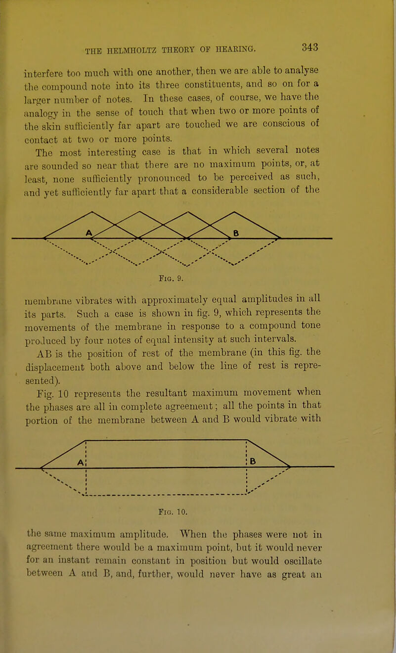 interfere too much with one another, then we are able to analyse the compound note into its three constituents, and so on for a larger number of notes. In these cases, of course, we have the analogy in the sense of touch that when two or more points of the skin sufficiently far apart are touched we are conscious of contact at two or more points. The most interesting case is that in which several notes are sounded so near that there are no maximum points, or, at least, none sufficiently pronounced to be perceived as such, and yet sufficiently far apart that a considerable section of the Fig. 9. membrane vibrates with approximately equal amplitudes in all its parts. Such a case is shown in fig. 9, which represents the movements of the membrane in response to a compound tone produced by four notes of equal intensity at such intervals. AB is the position of rest of the membrane (in this fig. the displacement both above and below the line of rest is repre- sented). Fig. 10 represents the resultant maximum movement when the phases are all in complete agreement; all the points in that portion of the membrane between A and B would vibrate with N Fig. 10. the same maximum amplitude. When the phases were not in agreement there would be a maximum point, but it would never for an instant remain constant in position but would oscillate between A and B, and, further, would never have as great an