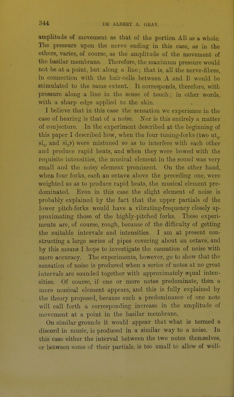 amplitude of movement as that of the portion AB as a whole; The pressure upon the nerve ending in this case, as in the others, varies, of course, as the amplitude of the movement of the basilar membrane. Therefore, the maximum pressure would not be at a point, but along a line; that is, all the nerve-fibres, in connection with the hair-cells between A and B would be stimulated to the same extent. It corresponds, therefore, with pressure along a line in the sense of touch; in other words, with a sharp edge applied to the skin. I believe that in this case the sensation we experience in the case of hearing is that of a noise. Nor is this entirely a matter of conjecture. In the experiment described at the beginning of this paper I described how, when the four tuning-forks (two ut4, si3, and slsb) were mistimed so as to interfere with each other and produce rapid beats, and when they were bowed with the requisite intensities, the musical element in the sound was very small and the noisy element prominent. On the other hand, when four forks, each an octave above the preceding one, were weighted so as to produce rapid beats, the musical element pre- dominated. Even in this case the slight element of noise is probably explained by the fact that the upper partials of the lower pitch-forks would have a vibrating-frequency closely ap- proximating those of the highly-pitched forks. These experi- ments are, of course, rough, because of the difficulty of getting the suitable intervals and intensities. I am at present con- structing a large series of pipes covering about an octave, and by this means I hope to investigate the causation of noise with more accuracy. The experiments, however, go to show that the sensation of noise is produced when a series of notes at no great intervals are sounded together with approximately equal inten- sities. Of course, if one or more notes predominate, then a more musical element appears, and this is fully explained by the theory proposed, because such a predominance of one note will call forth a corresponding increase in the amplitude of movement at a point in the basilar membrane. On similar grounds it would appear that what is termed a discord in music, is produced in a similar way to a noise. In this case either the interval between the two notes themselves, or between some of their partials, is too small to allow of well-