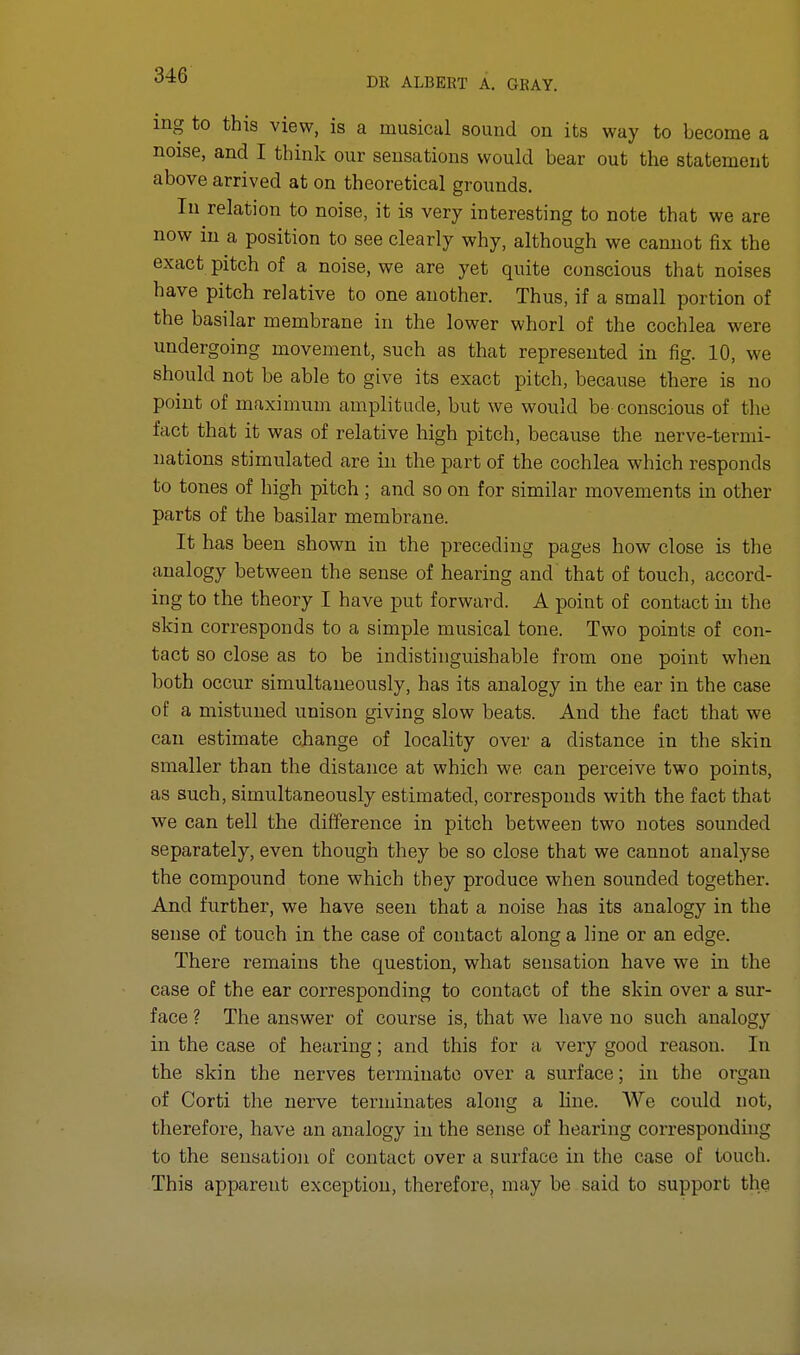 DR ALBERT A. GRAY. ing to this view, is a musical sound on its way to become a noise, and I think our sensations would bear out the statement above arrived at on theoretical grounds. In relation to noise, it is very interesting to note that we are now in a position to see clearly why, although we cannot fix the exact pitch of a noise, we are yet quite conscious that noises have pitch relative to one another. Thus, if a small portion of the basilar membrane in the lower whorl of the cochlea were undergoing movement, such as that represented in fig. 10, we should not be able to give its exact pitch, because there is no point of maximum amplitude, but we would be conscious of the fact that it was of relative high pitch, because the nerve-termi- nations stimulated are in the part of the cochlea which responds to tones of high pitch ; and so on for similar movements in other parts of the basilar membrane. It has been shown in the preceding pages how close is the analogy between the sense of hearing and that of touch, accord- ing to the theory I have put forward. A point of contact in the skin corresponds to a simple musical tone. Two points of con- tact so close as to be indistinguishable from one point when both occur simultaneously, has its analogy in the ear in the case of a mistimed unison giving slow beats. And the fact that we can estimate change of locality over a distance in the skin smaller than the distance at which we can perceive two points, as such, simultaneously estimated, corresponds with the fact that we can tell the difference in pitch between two notes sounded separately, even though they be so close that we cannot analyse the compound tone which they produce when sounded together. And further, we have seen that a noise has its analogy in the sense of touch in the case of contact along a line or an edge. There remains the question, what sensation have we in the case of the ear corresponding to contact of the skin over a sur- face ? The answer of course is, that we have no such analogy in the case of hearing; and this for a very good reason. In the skin the nerves terminate over a surface; in the organ of Corti the nerve terminates along a line. We could not, therefore, have an analogy in the sense of hearing corresponding to the sensation of contact over a surface in the case of touch. This apparent exception, therefore, may be said to support the