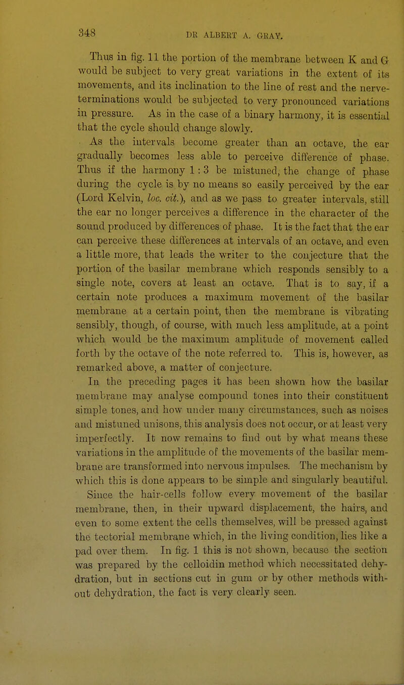 Thus in fig. 11 the portion of the membrane between K and G would be subject to very great variations in the extent of its movements, and its inclination to the line of rest and the nerve- terminations would be subjected to very pronounced variations in pressure. As in the case of a binary harmony, it is essential that the cycle should change slowly. As the intervals become greater than an octave, the ear gradually becomes less able to perceive difference of phase. Thus if the harmony 1: 3 be mistuned, the change of phase during the cycle is by no means so easily perceived by the ear (Lord Kelvin, loc. cit.), and as we pass to greater intervals, still the ear no longer perceives a difference in the character of the sound produced by differences of phase. It is the fact that the ear can perceive these differences at intervals of an octave, and even a little more, that leads the writer to the conjecture that the portion of the basilar membrane which responds sensibly to a single note, covers at least an octave. That is to say, if a certain note produces a maximum movement of the basilar membrane at a certain point, then the membrane is vibrating sensibly, though, of course, with much less amplitude, at a point which would be the maximum amplitude of movement called forth by the octave of the note referred to. This is, however, as remarked above, a matter of conjecture. In the preceding pages it has been shown how the basilar membrane may analyse compound tones into their constituent simple tones, and how under many circumstances, such as noises and mistuned unisons, this analysis does not occur, or at least very imperfectly. It now remains to find out by what means these variations in the amplitude of the movements of the basilar mem- brane are transformed into nervous impulses. The mechanism by which this is done appears to be simple and singularly beautiful. Since the hair-cells follow every movement of the basilar membrane, then, in their upward displacement, the hairs, and even to some extent the cells themselves, will be pressed against the tectorial membrane which, in the living condition, lies like a pad over them. In fig. 1 this is not shown, because the section was prepared by the celloidin method which necessitated dehy- dration, but in sections cut in gum or by other methods with- out dehydration, the fact is very clearly seen.