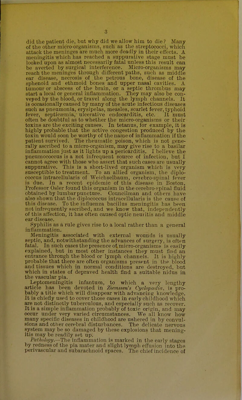 did the patient die, but why did we allow him to die P Many of the other micro-organisms, such as the streptococci, which attack the meninges are much more deadly in their effects. A meningitis which has reached a suppurative stage must be looked upon as almost necessarily fatal unless this result can be averted by surgical interference. Micro-organisms may reach the meninges through difl'erent paths, such as middle ear disease, necrosis of the petrous bone, disease of the sphenoid and ethmoid bones and upper nasal cavities. A tumour or abscess of the brain, or a septic thrombus may start a local or general inflammation. They may also be con- veyed by the blood, or travel along the lymph channels. It is occasionally caused by many of the acute infectious diseases such as pneumonia, erysipelas, measles, scarlet fever, typhoid fever, septicemia, ulcerative endocarditis, etc. It must often be doubtful as to whether the micro-organisms or their toxins are the exciting causes. In tetanus, for example, it is highly probable that the active congestion produced by the toxin would soon be worthy of the name of inflammation if the patient survived. The rheumatic poison, which is not gene- rally ascribed to a micro-organism, may give rise to a basilar inflammation just as it lights up a pericarditis. I believe the pneumococcus is a not infrequent source of infection, but I cannot agree with those who assert that such cases are usually suppurative. This is a short-lived organism which is very susceptible to treatment. To an allied organism, the diplo- coccus intracellularis of Weichselbaum, cerebro-spinal fever is due. In a recent epidemic of this disease in Boston, Professor Osier found this organism in the cerebro-spinal fluid obtained by lumbar puncture. Councilman and others have also shown that the diplococcus intracellularis is the cause of this disease. To the influenza bacillus meningitis has been not infrequently Bscribed, and we know that, independently of this afl'ection, it has often caused optic neuiitis and middle ear disease. Syphilis as a rule gives rise to a local rather than a general inflammation. Meningitis associated with external wounds is usually septic, and, notwithstanding the advances of surgery, is often fatal. In such cases the presence ot micro-organisms is easily explained, but in most other instances they must find an entrance through the blood or lymph channels. It is highly probable that there are often organisms present in the blood and tissues which in normal conditions are destroyed, but which in states of depraved health find a suitable nidus in the vascular pia. Leptomeningitis infantum, to which a very lengthy article has been devoted in Ziemssen's Cyclopoidia, is pro- bably a title which will disappear with advancing knowledge. It is chiefiy used to cover those cases in early childhood which are not distinctly tuberculous, and especially such as recover. It is a simple inflammation probably of toxic origin, and may occur under very varied circumstances. We all know how inany specific diseases in childhood are ushered in by convul- sions and other cerebral disturbances. The delicate nervous system may be so damaged by these explosions that mening- itis may be readily set up. Fathology.—The inflammation is marked in the early stapes by redness of the pia mater and slight lymph effusion into the perivascular and subarachnoid spaces. The chief incidence of