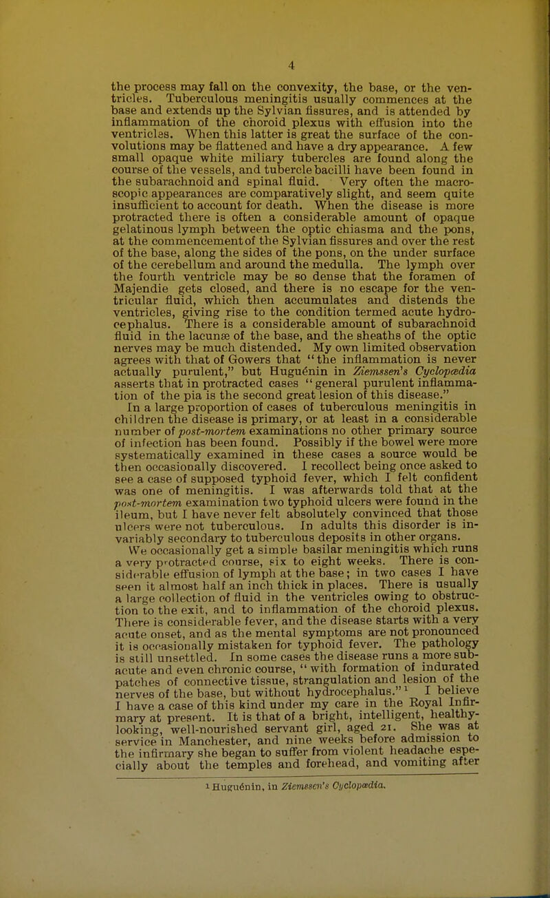 the process may fall on the convexity, the base, or the ven- tricles. Tuberculous meningitis usually commences at the base and extends up the Sylvian fissures, and is attended by inflammation of the choroid plexus with efi'usion into the ventricles. When this latter is great the surface of the con- volutions may be flattened and have a dry appearance. A few small opaque white miliary tubercles are found along the course of the vessels, and tubercle bacilli have been found in the subarachnoid and spinal fluid. Very often the macro- scopic appearances are comparatively slight, and seem quite insufiicient to account for death. When the disease is more protracted there is often a considerable amount of opaque gelatinous lymph between the optic chiasma and the pons, at the commencement of the Sylvian fissures and over the rest of the base, along the sides of the pons, on the under surface of the cerebellum and around the medulla. The lymph over the fourth ventricle may be so dense that the foramen of Majendie gets closed, and there is no escape for the ven- tricular fiuid, which then accumulates and distends the ventricles, giving rise to the condition termed acute hydro- cephalus. There is a considerable amount of subarachnoid fluid in the lacunae of the base, and the sheaths of the optic nerves may be much distended. My own limited observation agrees with that of Gowers that the inflammation is never actually purulent, but Hugu^nin in Ziemssen's Cyclopcedia asserts that in protracted cases general purulent inflamma- tion of the pia is the second great lesion of this disease. In a large proportion of cases of tuberculous meningitis in children the disease is primary, or at least in a considerable number of jDosi-7reo?'iewi examinations no other primary source of infection has been found. Possibly if the bowel were more systematically examined in these cases a source would be then occasionally discovered. I recollect being once asked to see a case of supposed typhoid fever, which I felt confident was one of meningitis. I was afterwards told that at the post-mortem examination two typhoid ulcers were found in the ileum, but I have never felt absolutely convinced that those ulcers were not tuberculous. In adults this disorder is in- variably secondary to tuberculous deposits in other organs. We occasionally get a simple basilar meningitis which runs a very protracted course, fix to eight weeks. There is con- 8id(-rable efi'usion of lymph at the base; in two cases I have seen it almost half an inch thick in places. There is usually a large collection of fluid in the ventricles owing to obstruc- tion to the exit, and to inflammation of the choroid plexus. There is considerable fever, and the disease starts with a very acute onset, and as the mental symptoms are not pronounced it is ocoasionally mistaken for typhoid fever. The pathology is slill unsettled. In some cases the disease runs a more sub- acute and even chronic course,  with formation of indurated patches of connective tissue, strangulation and lesion of the nerves of the base, but without hydrocephalus. ^ I belike I have a case of this kind under my care in the Royal Infir- mary at present. It is that of a bright, intelligent, healthy- looking, well-nourished servant girl, aged 21. She was at service in Manchester, and nine weeks before admission to the infirmary she began to suff'er from violent headache espe- cially about the temples and forehead, and vomiting after 1 Hugu6nin, in Ziemesen's Cyclopcedia.