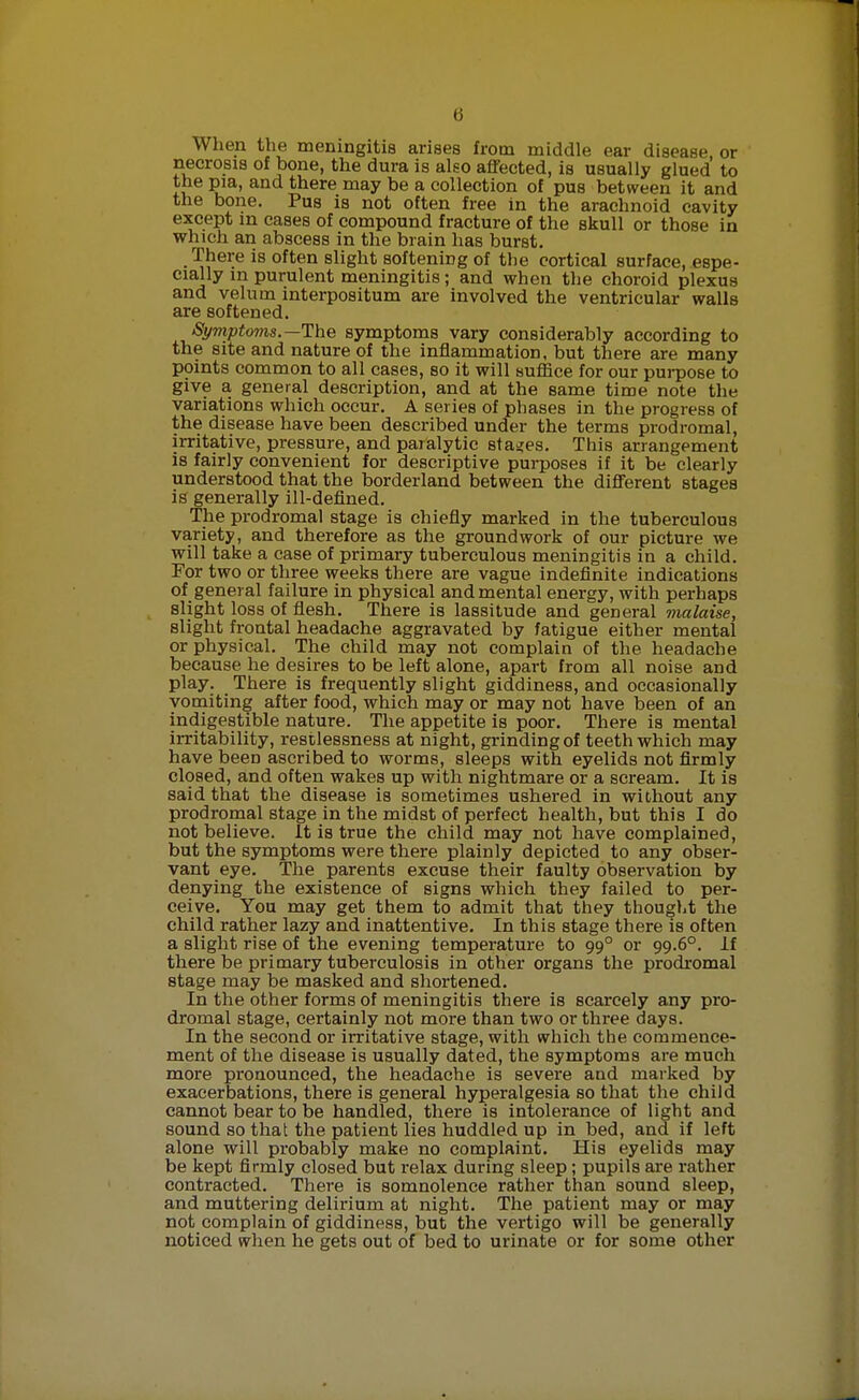 When the meningitis arises from middle ear disease or necrosis of bone, the dura is also affected, is usually glued to the pia, and there may be a collection of pus between it and the bone. Pus is not often free in the arachnoid cavity except in cases of compound fracture of the skull or those in which an abscess in the brain has burst. There is often slight softening of the cortical surface, espe- cially m purulent meningitis; and when the choroid plexus and velum interpositum are involved the ventricular walls are softened. Symptoms.—The symptoms vary considerably according to the site and nature of the inflammation, but there are many points common to all cases, so it will suffice for our purpose to give a general description, and at the same time note the variations which occur. A series of phases in the progress of the disease have been described under the terms prodromal, irritative, pressure, and paralytic stages. This arrangement is fairly convenient for descriptive purposes if it be clearly understood that the borderland between the different stages is generally ill-defined. The prodromal stage is chiefly marked in the tuberculous variety, and therefore as the groundwork of our picture we will take a case of primary tuberculous meningitis in a child. For two or three weeks there are vague indefinite indications of general failure in physical and mental energy, with perhaps slight loss of fiesh. There is lassitude and general malaise, slight frontal headache aggravated by fatigue either mental or physical. The child may not complain of the headache because he desires to be left alone, apart from all noise and play. There is frequently slight giddiness, and occasionally vomiting after food, which may or may not have been of an indigestible nature. The appetite is poor. There is mental irritability, restlessness at night, grinding of teeth which may have been ascribed to worms, sleeps with eyelids not firmly closed, and often wakes up with nightmare or a scream. It is said that the disease is sometimes ushered in without any prodromal stage in the midst of perfect health, but this I do not believe. It is true the child may not have complained, but the symptoms were there plainly depicted to any obser- vant eye. The parents excuse their faulty observation by denying the existence of signs which they failed to per- ceive. You may get them to admit that they thought the child rather lazy and inattentive. In this stage there is often a slight rise of the evening temperature to 99° or 99.6°. If there be primary tuberculosis in other organs the prodromal stage may be masked and shortened. In the other forms of meningitis there is scarcely any pro- dromal stage, certainly not more than two or three days. In the second or irritative stage, with which the commence- ment of the disease is usually dated, the symptoms are much more pronounced, the headache is severe and marked by exacerbations, there is general hyperalgesia so that the child cannot bear to be handled, there is intolerance of light and sound so that the patient lies huddled up in bed, and if left alone will probably make no complaint. His eyelids may be kept firmly closed but relax during sleep ; pupils are rather contracted. There is somnolence rather than sound sleep, and muttering delirium at night. The patient may or may not complain of giddiness, but the vertigo will be generally noticed when he gets out of bed to urinate or for some other
