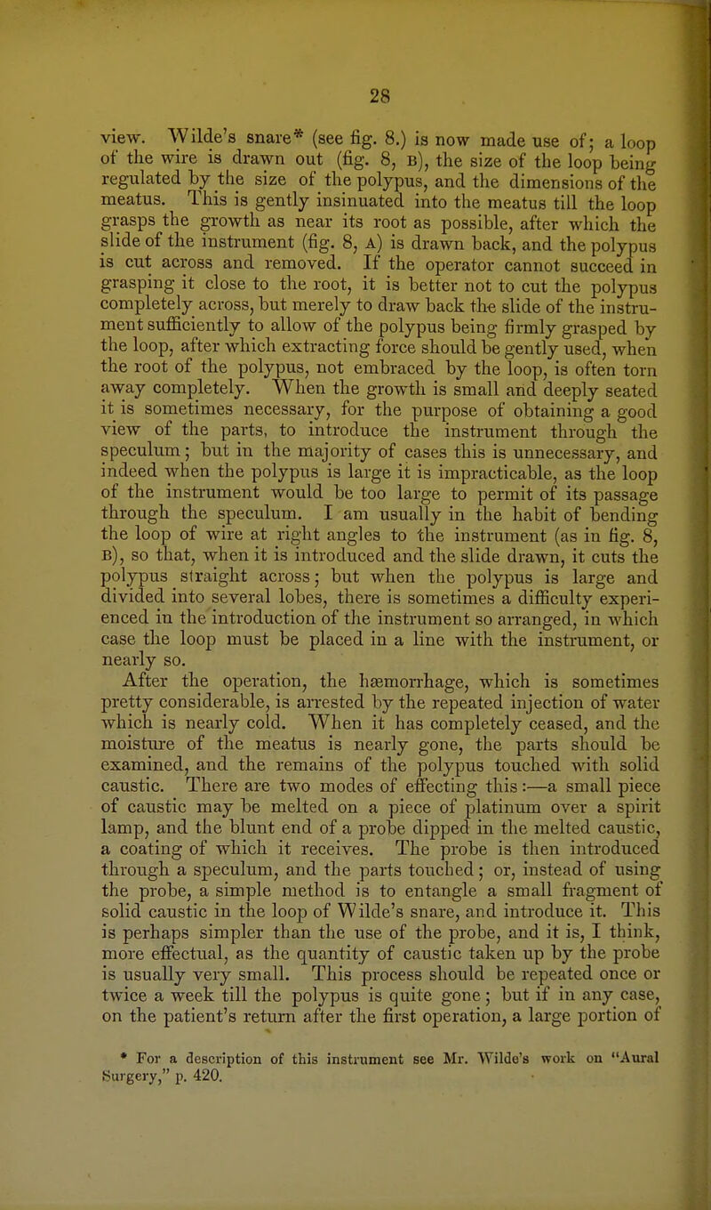 view. Wilde's snare* (see fig. 8.) is now made use of; a loop of the wire is drawn out (fig. 8, b), the size of the loop being regulated by the size of the polypus, and the dimensions of the meatus. This is gently insinuated into the meatus till the loop grasps the growth as near its root as possible, after which the slide of the instrument (fig. 8, a) is drawn back, and the polypus is cut across and removed. If the operator cannot succeed in grasping it close to the root, it is better not to cut the polypus completely across, but merely to draw back the slide of the instru- ment sufficiently to allow of the polypus being firmly grasped by the loop, after which extracting force should be gently used, when the root of the polypus, not embraced by the loop, is often torn away completely. When the growth is small and deeply seated it is sometimes necessary, for the purpose of obtaining a good view of the parts, to introduce the instrument through the speculum; but in the majority of cases this is unnecessary, and indeed when the polypus is large it is impracticable, as the loop of the instrument would be too large to permit of its passage through the speculum. I am usually in the habit of bending the loop of wire at right angles to the instrument (as in fig. 8, b), so that, when it is introduced and the slide drawn, it cuts the polypus straight across; but when the polypus is large and divided into several lobes, there is sometimes a difficulty experi- enced in the introduction of the instrument so arranged, in which case the loop must be placed in a line with the instrument, or nearly so. After the operation, the haemorrhage, which is sometimes pretty considerable, is arrested by the repeated injection of water which is nearly cold. When it has completely ceased, and the moistiu-e of the meatus is nearly gone, the parts should be examined, and the remains of the polypus touched with solid caustic. There are two modes of effecting this:—a small piece of caustic may be melted on a piece of platinum over a spirit lamp, and the blunt end of a probe dipped in the melted caustic, a coating of which it receives. The probe is then introduced through a speculum, and the parts touched; or, instead of using the probe, a simple method is to entangle a small fragment of solid caustic in the loop of Wilde's snare, and introduce it. This is perhaps simpler than the use of the probe, and it is, I think, more effectual, as the quantity of caustic taken up by the probe is usually very small. This process should be repeated once or twice a week till the polypus is quite gone; but if in any case, on the patient's return after the first operation, a large portion of * For a description of this instrument see Mr. Wilde's work on Aural Surgery, p. 420.